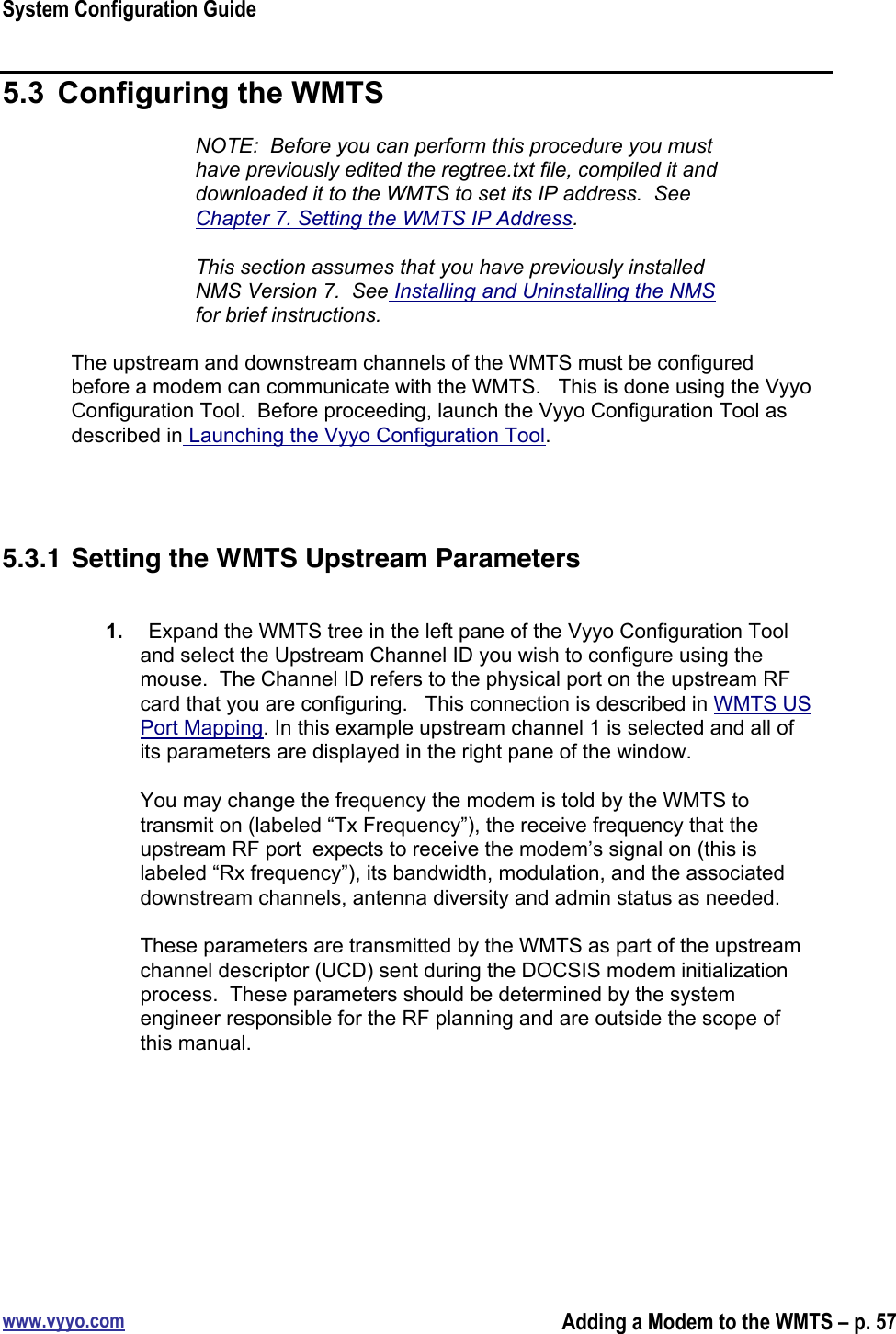 System Configuration Guidewww.vyyo.comAdding a Modem to the WMTS – p. 575.3  Configuring the WMTSNOTE:  Before you can perform this procedure you musthave previously edited the regtree.txt file, compiled it anddownloaded it to the WMTS to set its IP address.  SeeChapter 7. Setting the WMTS IP Address.This section assumes that you have previously installedNMS Version 7.  See Installing and Uninstalling the NMSfor brief instructions.The upstream and downstream channels of the WMTS must be configuredbefore a modem can communicate with the WMTS.   This is done using the VyyoConfiguration Tool.  Before proceeding, launch the Vyyo Configuration Tool asdescribed in Launching the Vyyo Configuration Tool.5.3.1 Setting the WMTS Upstream Parameters1.  Expand the WMTS tree in the left pane of the Vyyo Configuration Tooland select the Upstream Channel ID you wish to configure using themouse.  The Channel ID refers to the physical port on the upstream RFcard that you are configuring.   This connection is described in WMTS USPort Mapping. In this example upstream channel 1 is selected and all ofits parameters are displayed in the right pane of the window.You may change the frequency the modem is told by the WMTS totransmit on (labeled “Tx Frequency”), the receive frequency that theupstream RF port  expects to receive the modem’s signal on (this islabeled “Rx frequency”), its bandwidth, modulation, and the associateddownstream channels, antenna diversity and admin status as needed.These parameters are transmitted by the WMTS as part of the upstreamchannel descriptor (UCD) sent during the DOCSIS modem initializationprocess.  These parameters should be determined by the systemengineer responsible for the RF planning and are outside the scope ofthis manual.