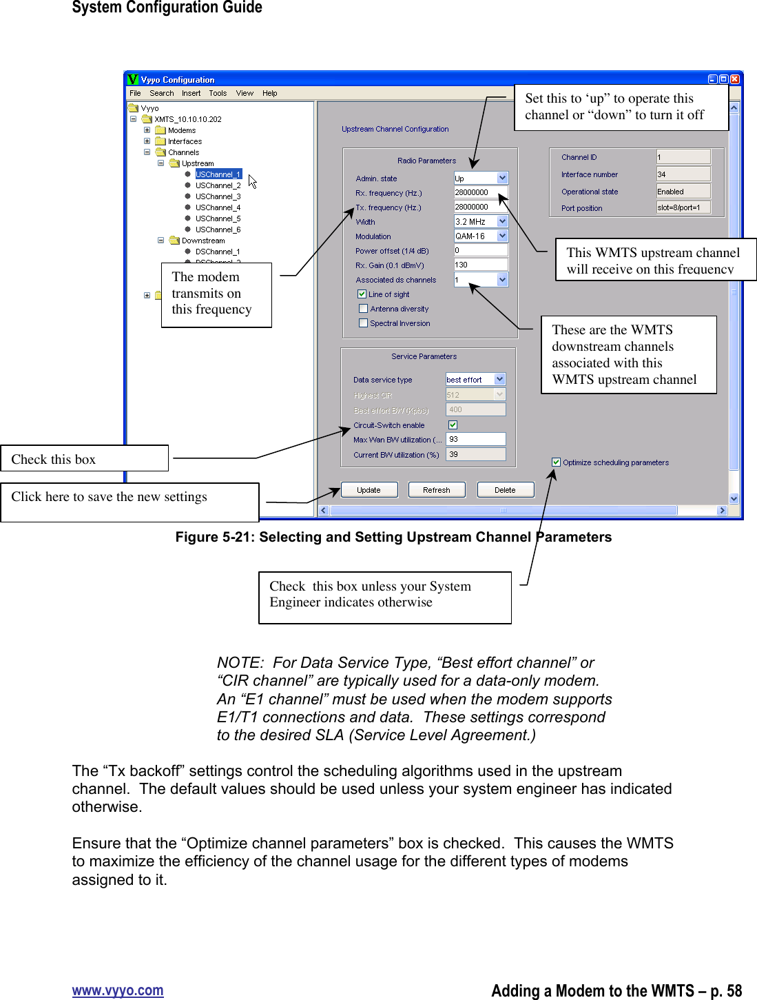 System Configuration Guidewww.vyyo.comAdding a Modem to the WMTS – p. 58Figure 5-21: Selecting and Setting Upstream Channel ParametersNOTE:  For Data Service Type, “Best effort channel” or“CIR channel” are typically used for a data-only modem.An “E1 channel” must be used when the modem supportsE1/T1 connections and data.  These settings correspondto the desired SLA (Service Level Agreement.)The “Tx backoff” settings control the scheduling algorithms used in the upstreamchannel.  The default values should be used unless your system engineer has indicatedotherwise.Ensure that the “Optimize channel parameters” box is checked.  This causes the WMTSto maximize the efficiency of the channel usage for the different types of modemsassigned to it.Set this to ‘up” to operate thischannel or “down” to turn it offThe modemtransmits onthis frequencyThis WMTS upstream channelwill receive on this frequencyThese are the WMTSdownstream channelsassociated with thisWMTS upstream channelCheck  this box unless your SystemEngineer indicates otherwiseCheck this boxClick here to save the new settings