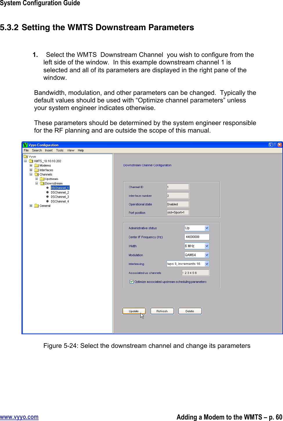 System Configuration Guidewww.vyyo.comAdding a Modem to the WMTS – p. 605.3.2 Setting the WMTS Downstream Parameters1.  Select the WMTS  Downstream Channel  you wish to configure from theleft side of the window.  In this example downstream channel 1 isselected and all of its parameters are displayed in the right pane of thewindow.Bandwidth, modulation, and other parameters can be changed.  Typically thedefault values should be used with “Optimize channel parameters” unlessyour system engineer indicates otherwise.These parameters should be determined by the system engineer responsiblefor the RF planning and are outside the scope of this manual.Figure 5-24: Select the downstream channel and change its parameters