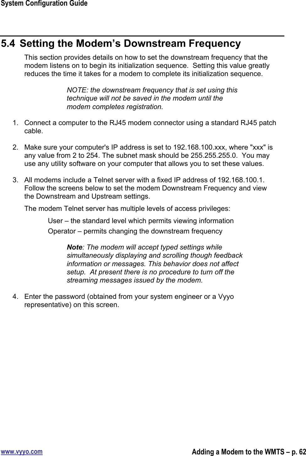 System Configuration Guidewww.vyyo.comAdding a Modem to the WMTS – p. 625.4  Setting the Modem’s Downstream FrequencyThis section provides details on how to set the downstream frequency that themodem listens on to begin its initialization sequence.  Setting this value greatlyreduces the time it takes for a modem to complete its initialization sequence.NOTE: the downstream frequency that is set using thistechnique will not be saved in the modem until themodem completes registration.1.  Connect a computer to the RJ45 modem connector using a standard RJ45 patchcable.2.  Make sure your computer&apos;s IP address is set to 192.168.100.xxx, where &quot;xxx&quot; isany value from 2 to 254. The subnet mask should be 255.255.255.0.  You mayuse any utility software on your computer that allows you to set these values.3.  All modems include a Telnet server with a fixed IP address of 192.168.100.1.Follow the screens below to set the modem Downstream Frequency and viewthe Downstream and Upstream settings.The modem Telnet server has multiple levels of access privileges:User – the standard level which permits viewing informationOperator – permits changing the downstream frequencyNote: The modem will accept typed settings whilesimultaneously displaying and scrolling though feedbackinformation or messages. This behavior does not affectsetup.  At present there is no procedure to turn off thestreaming messages issued by the modem.4.  Enter the password (obtained from your system engineer or a Vyyorepresentative) on this screen.