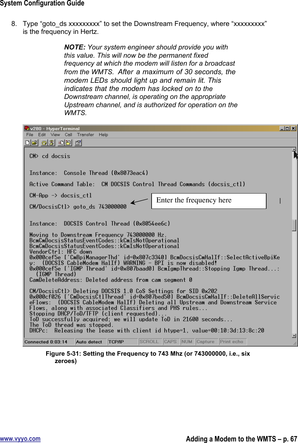 System Configuration Guidewww.vyyo.comAdding a Modem to the WMTS – p. 678.  Type “goto_ds xxxxxxxxx” to set the Downstream Frequency, where “xxxxxxxxx”is the frequency in Hertz.NOTE: Your system engineer should provide you withthis value. This will now be the permanent fixedfrequency at which the modem will listen for a broadcastfrom the WMTS.  After  a maximum of 30 seconds, themodem LEDs should light up and remain lit. Thisindicates that the modem has locked on to theDownstream channel, is operating on the appropriateUpstream channel, and is authorized for operation on theWMTS.Figure 5-31: Setting the Frequency to 743 Mhz (or 743000000, i.e., sixzeroes)Enter the frequency here