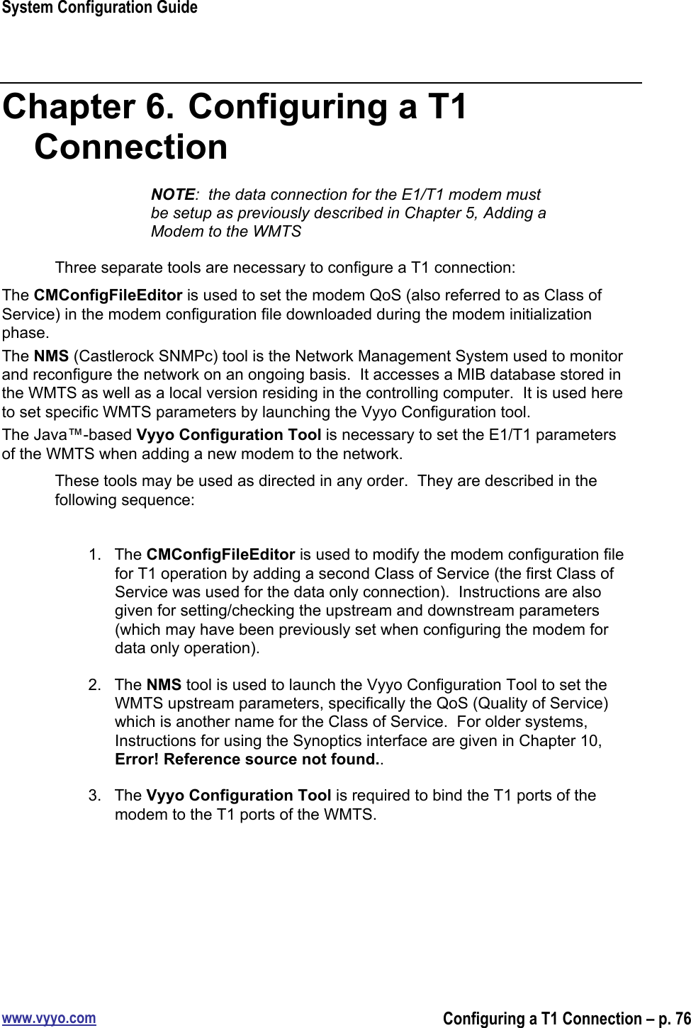 System Configuration Guidewww.vyyo.comConfiguring a T1 Connection – p. 76Chapter 6.  Configuring a T1ConnectionNOTE:  the data connection for the E1/T1 modem mustbe setup as previously described in Chapter 5, Adding aModem to the WMTSThree separate tools are necessary to configure a T1 connection:The CMConfigFileEditor is used to set the modem QoS (also referred to as Class ofService) in the modem configuration file downloaded during the modem initializationphase.The NMS (Castlerock SNMPc) tool is the Network Management System used to monitorand reconfigure the network on an ongoing basis.  It accesses a MIB database stored inthe WMTS as well as a local version residing in the controlling computer.  It is used hereto set specific WMTS parameters by launching the Vyyo Configuration tool.The Java™-based Vyyo Configuration Tool is necessary to set the E1/T1 parametersof the WMTS when adding a new modem to the network.These tools may be used as directed in any order.  They are described in thefollowing sequence:1.  The CMConfigFileEditor is used to modify the modem configuration filefor T1 operation by adding a second Class of Service (the first Class ofService was used for the data only connection).  Instructions are alsogiven for setting/checking the upstream and downstream parameters(which may have been previously set when configuring the modem fordata only operation).2.  The NMS tool is used to launch the Vyyo Configuration Tool to set theWMTS upstream parameters, specifically the QoS (Quality of Service)which is another name for the Class of Service.  For older systems,Instructions for using the Synoptics interface are given in Chapter 10,Error! Reference source not found..3.  The Vyyo Configuration Tool is required to bind the T1 ports of themodem to the T1 ports of the WMTS.