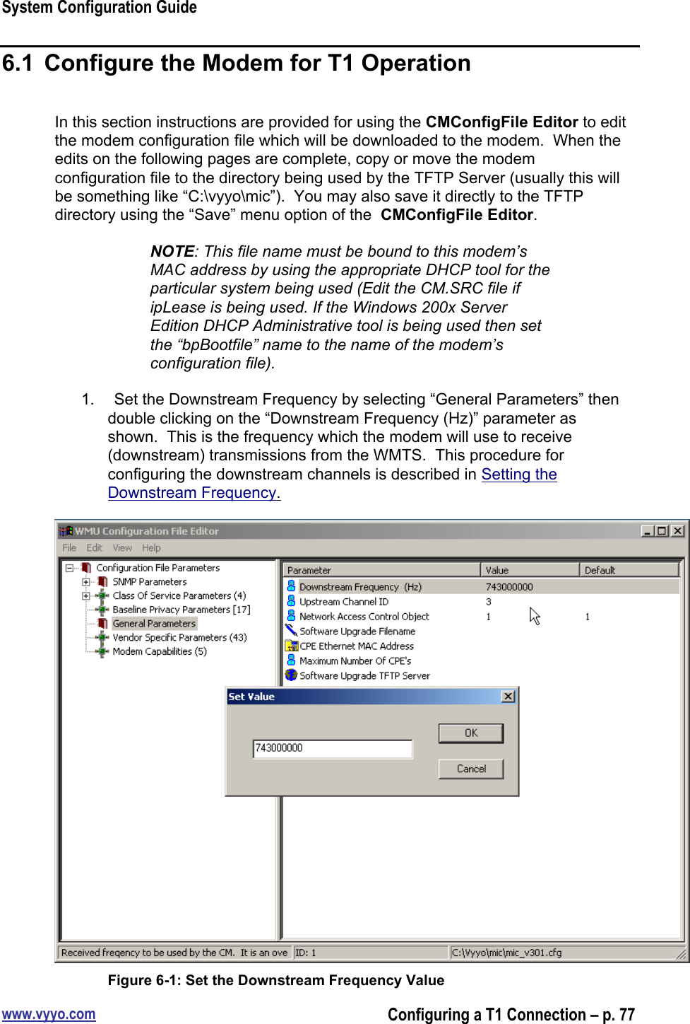 System Configuration Guidewww.vyyo.comConfiguring a T1 Connection – p. 776.1  Configure the Modem for T1 OperationIn this section instructions are provided for using the CMConfigFile Editor to editthe modem configuration file which will be downloaded to the modem.  When theedits on the following pages are complete, copy or move the modemconfiguration file to the directory being used by the TFTP Server (usually this willbe something like “C:\vyyo\mic”).  You may also save it directly to the TFTPdirectory using the “Save” menu option of the  CMConfigFile Editor.NOTE: This file name must be bound to this modem’sMAC address by using the appropriate DHCP tool for theparticular system being used (Edit the CM.SRC file ifipLease is being used. If the Windows 200x ServerEdition DHCP Administrative tool is being used then setthe “bpBootfile” name to the name of the modem’sconfiguration file).1.  Set the Downstream Frequency by selecting “General Parameters” thendouble clicking on the “Downstream Frequency (Hz)” parameter asshown.  This is the frequency which the modem will use to receive(downstream) transmissions from the WMTS.  This procedure forconfiguring the downstream channels is described in Setting theDownstream Frequency.Figure 6-1: Set the Downstream Frequency Value