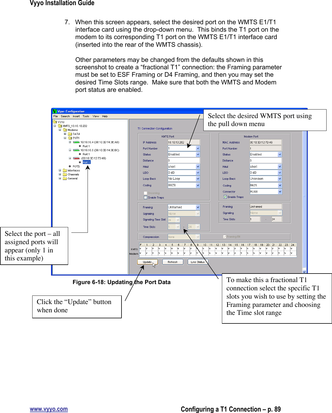 Vyyo Installation Guidewww.vyyo.comConfiguring a T1 Connection – p. 897.  When this screen appears, select the desired port on the WMTS E1/T1interface card using the drop-down menu.  This binds the T1 port on themodem to its corresponding T1 port on the WMTS E1/T1 interface card(inserted into the rear of the WMTS chassis).Other parameters may be changed from the defaults shown in thisscreenshot to create a “fractional T1” connection: the Framing parametermust be set to ESF Framing or D4 Framing, and then you may set thedesired Time Slots range.  Make sure that both the WMTS and Modemport status are enabled.Figure 6-18: Updating the Port DataSelect the port – allassigned ports willappear (only 1 inthis example)Click the “Update” buttonwhen doneTo make this a fractional T1connection select the specific T1slots you wish to use by setting theFraming parameter and choosingthe Time slot rangeSelect the desired WMTS port usingthe pull down menu