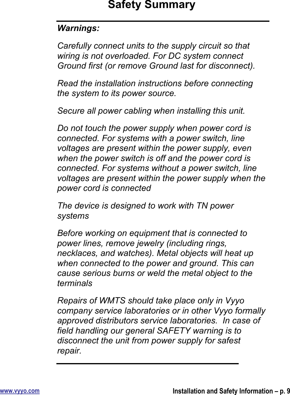 www.vyyo.comInstallation and Safety Information – p. 9Safety SummaryWarnings:Carefully connect units to the supply circuit so thatwiring is not overloaded. For DC system connectGround first (or remove Ground last for disconnect).Read the installation instructions before connectingthe system to its power source.Secure all power cabling when installing this unit.Do not touch the power supply when power cord isconnected. For systems with a power switch, linevoltages are present within the power supply, evenwhen the power switch is off and the power cord isconnected. For systems without a power switch, linevoltages are present within the power supply when thepower cord is connectedThe device is designed to work with TN powersystemsBefore working on equipment that is connected topower lines, remove jewelry (including rings,necklaces, and watches). Metal objects will heat upwhen connected to the power and ground. This cancause serious burns or weld the metal object to theterminalsRepairs of WMTS should take place only in Vyyocompany service laboratories or in other Vyyo formallyapproved distributors service laboratories.  In case offield handling our general SAFETY warning is todisconnect the unit from power supply for safestrepair.