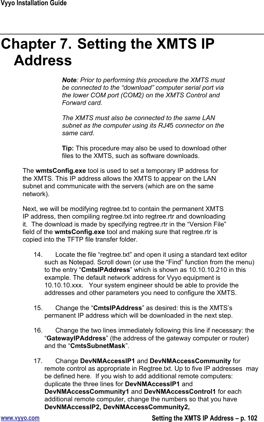 Vyyo Installation Guidewww.vyyo.comSetting the XMTS IP Address – p. 102Chapter 7.  Setting the XMTS IPAddressNote: Prior to performing this procedure the XMTS mustbe connected to the “download” computer serial port viathe lower COM port (COM2) on the XMTS Control andForward card.The XMTS must also be connected to the same LANsubnet as the computer using its RJ45 connector on thesame card.Tip: This procedure may also be used to download otherfiles to the XMTS, such as software downloads.The wmtsConfig.exe tool is used to set a temporary IP address forthe XMTS. This IP address allows the XMTS to appear on the LANsubnet and communicate with the servers (which are on the samenetwork).Next, we will be modifying regtree.txt to contain the permanent XMTSIP address, then compiling regtree.txt into regtree.rtr and downloadingit.  The download is made by specifying regtree.rtr in the “Version File”field of the wmtsConfig.exe tool and making sure that regtree.rtr iscopied into the TFTP file transfer folder.14.  Locate the file “regtree.txt” and open it using a standard text editorsuch as Notepad. Scroll down (or use the “Find” function from the menu)to the entry “CmtsIPAddress” which is shown as 10.10.10.210 in thisexample. The default network address for Vyyo equipment is10.10.10.xxx.   Your system engineer should be able to provide theaddresses and other parameters you need to configure the XMTS.15.  Change the “CmtsIPAddress” as desired: this is the XMTS’spermanent IP address which will be downloaded in the next step.16.  Change the two lines immediately following this line if necessary: the“GatewayIPAddress” (the address of the gateway computer or router)and the “CmtsSubnetMask”.17.  Change DevNMAccessIP1 and DevNMAccessCommunity forremote control as appropriate in Regtree.txt. Up to five IP addresses  maybe defined here.  If you wish to add additional remote computers:duplicate the three lines for DevNMAccessIP1 andDevNMAccessCommunity1 and DevNMAccessControl1 for eachadditional remote computer, change the numbers so that you haveDevNMAccessIP2, DevNMAccessCommunity2,