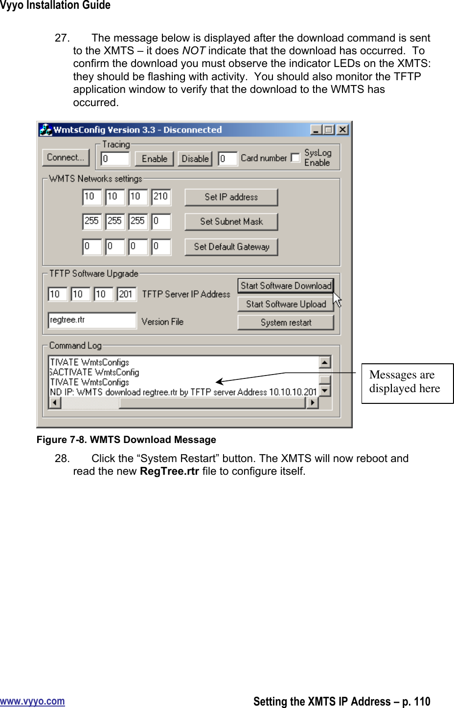 Vyyo Installation Guidewww.vyyo.comSetting the XMTS IP Address – p. 11027.  The message below is displayed after the download command is sentto the XMTS – it does NOT indicate that the download has occurred.  Toconfirm the download you must observe the indicator LEDs on the XMTS:they should be flashing with activity.  You should also monitor the TFTPapplication window to verify that the download to the WMTS hasoccurred.Figure 7-8. WMTS Download Message28.  Click the “System Restart” button. The XMTS will now reboot andread the new RegTree.rtr file to configure itself.Messages aredisplayed here