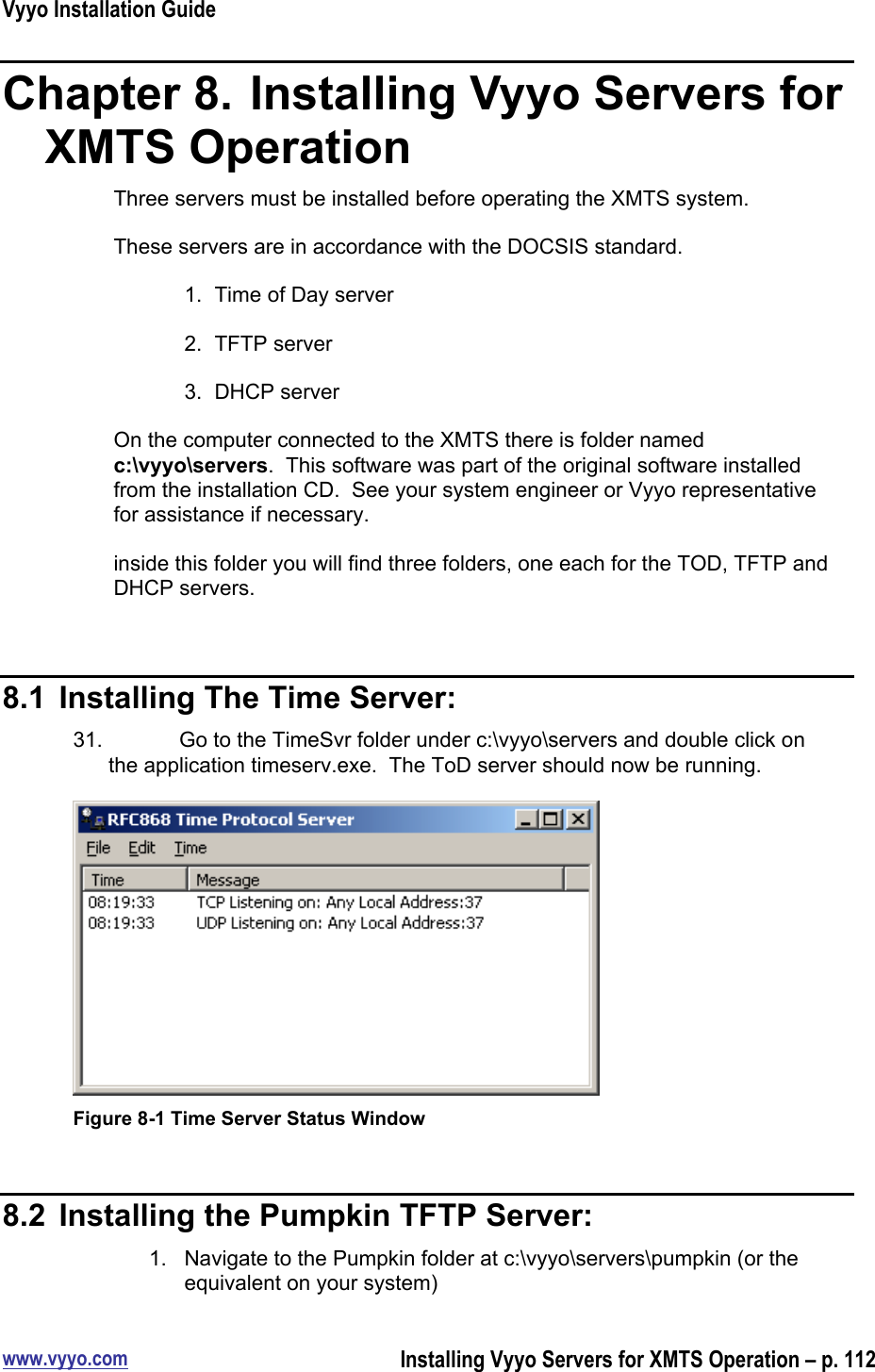 Vyyo Installation Guidewww.vyyo.comInstalling Vyyo Servers for XMTS Operation – p. 112Chapter 8.  Installing Vyyo Servers forXMTS OperationThree servers must be installed before operating the XMTS system.These servers are in accordance with the DOCSIS standard.1.  Time of Day server2.  TFTP server3.  DHCP serverOn the computer connected to the XMTS there is folder namedc:\vyyo\servers.  This software was part of the original software installedfrom the installation CD.  See your system engineer or Vyyo representativefor assistance if necessary.inside this folder you will find three folders, one each for the TOD, TFTP andDHCP servers.8.1  Installing The Time Server:31.  Go to the TimeSvr folder under c:\vyyo\servers and double click onthe application timeserv.exe.  The ToD server should now be running.Figure 8-1 Time Server Status Window8.2  Installing the Pumpkin TFTP Server:1.  Navigate to the Pumpkin folder at c:\vyyo\servers\pumpkin (or theequivalent on your system)