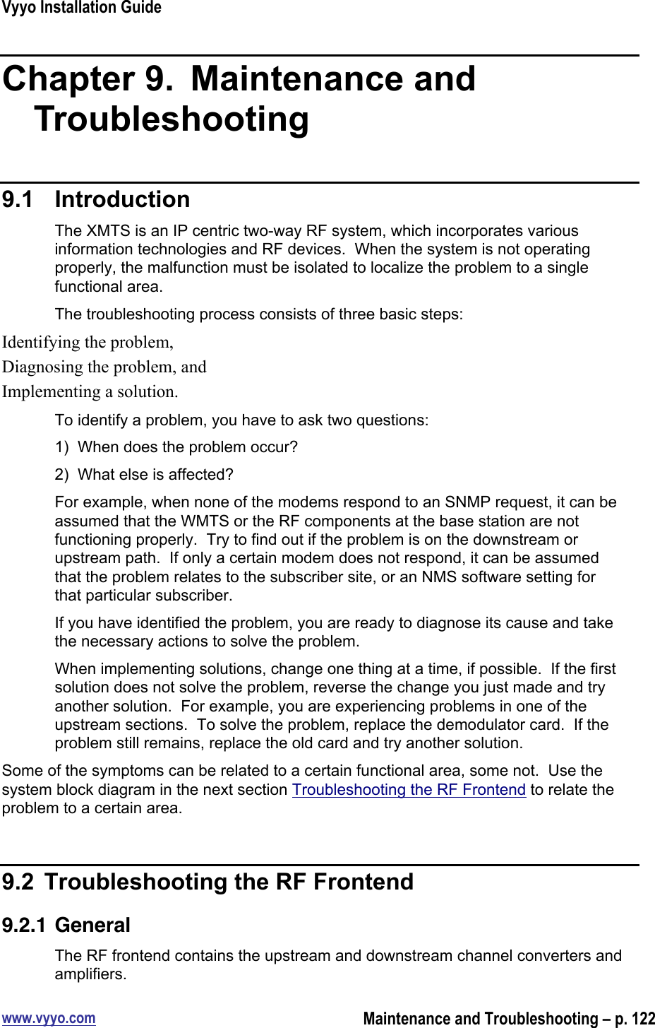 Vyyo Installation Guidewww.vyyo.comMaintenance and Troubleshooting – p. 122Chapter 9.   Maintenance andTroubleshooting9.1  IntroductionThe XMTS is an IP centric two-way RF system, which incorporates variousinformation technologies and RF devices.  When the system is not operatingproperly, the malfunction must be isolated to localize the problem to a singlefunctional area.The troubleshooting process consists of three basic steps:Identifying the problem,Diagnosing the problem, andImplementing a solution.To identify a problem, you have to ask two questions:1)  When does the problem occur?2)  What else is affected?For example, when none of the modems respond to an SNMP request, it can beassumed that the WMTS or the RF components at the base station are notfunctioning properly.  Try to find out if the problem is on the downstream orupstream path.  If only a certain modem does not respond, it can be assumedthat the problem relates to the subscriber site, or an NMS software setting forthat particular subscriber.If you have identified the problem, you are ready to diagnose its cause and takethe necessary actions to solve the problem.When implementing solutions, change one thing at a time, if possible.  If the firstsolution does not solve the problem, reverse the change you just made and tryanother solution.  For example, you are experiencing problems in one of theupstream sections.  To solve the problem, replace the demodulator card.  If theproblem still remains, replace the old card and try another solution.Some of the symptoms can be related to a certain functional area, some not.  Use thesystem block diagram in the next section Troubleshooting the RF Frontend to relate theproblem to a certain area.9.2  Troubleshooting the RF Frontend9.2.1 GeneralThe RF frontend contains the upstream and downstream channel converters andamplifiers.