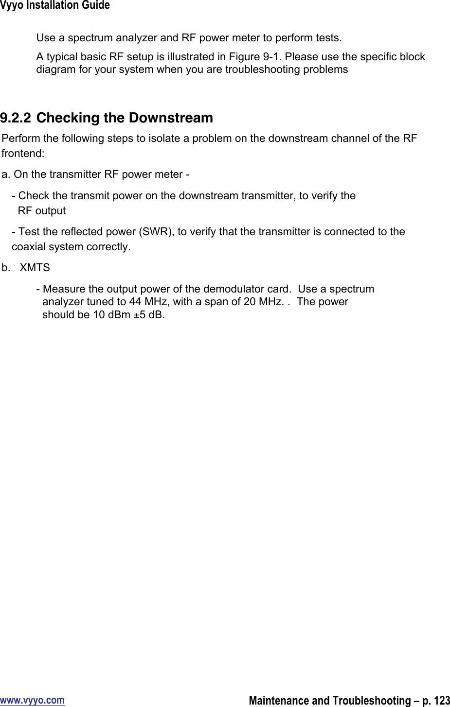 Vyyo Installation Guidewww.vyyo.comMaintenance and Troubleshooting – p. 123Use a spectrum analyzer and RF power meter to perform tests.A typical basic RF setup is illustrated in Figure 9-1. Please use the specific blockdiagram for your system when you are troubleshooting problems9.2.2 Checking the DownstreamPerform the following steps to isolate a problem on the downstream channel of the RFfrontend:a. On the transmitter RF power meter -- Check the transmit power on the downstream transmitter, to verify the  RF output- Test the reflected power (SWR), to verify that the transmitter is connected to thecoaxial system correctly.b.   XMTS- Measure the output power of the demodulator card.  Use a spectrum  analyzer tuned to 44 MHz, with a span of 20 MHz. .  The power  should be 10 dBm ±5 dB.