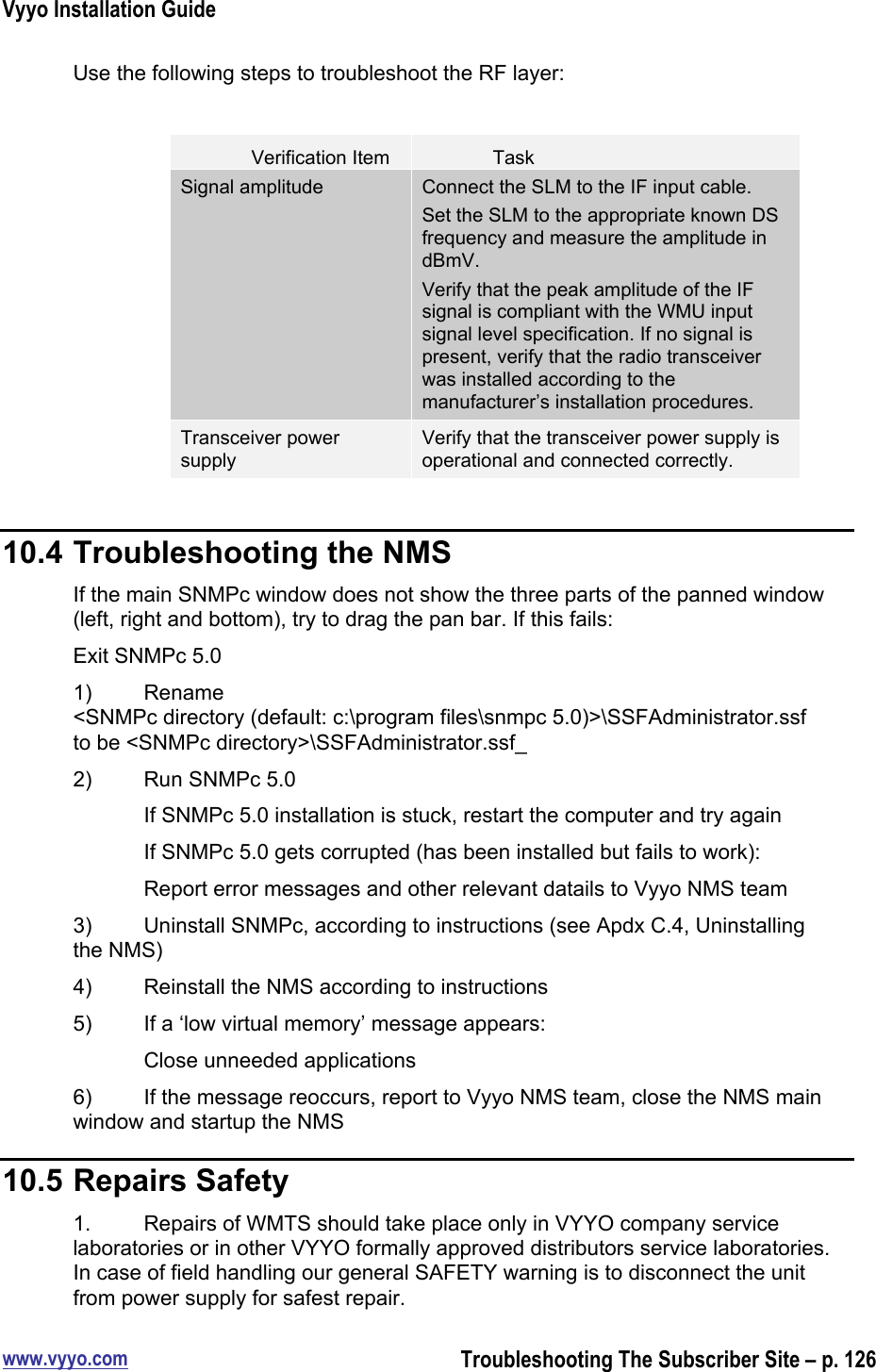 Vyyo Installation Guidewww.vyyo.comTroubleshooting The Subscriber Site – p. 126Use the following steps to troubleshoot the RF layer:Verification ItemTaskSignal amplitudeConnect the SLM to the IF input cable.Set the SLM to the appropriate known DSfrequency and measure the amplitude indBmV.Verify that the peak amplitude of the IFsignal is compliant with the WMU inputsignal level specification. If no signal ispresent, verify that the radio transceiverwas installed according to themanufacturer’s installation procedures.Transceiver powersupplyVerify that the transceiver power supply isoperational and connected correctly.10.4 Troubleshooting the NMSIf the main SNMPc window does not show the three parts of the panned window(left, right and bottom), try to drag the pan bar. If this fails:Exit SNMPc 5.01) Rename&lt;SNMPc directory (default: c:\program files\snmpc 5.0)&gt;\SSFAdministrator.ssfto be &lt;SNMPc directory&gt;\SSFAdministrator.ssf_2) Run SNMPc 5.0If SNMPc 5.0 installation is stuck, restart the computer and try againIf SNMPc 5.0 gets corrupted (has been installed but fails to work):Report error messages and other relevant datails to Vyyo NMS team3) Uninstall SNMPc, according to instructions (see Apdx C.4, Uninstallingthe NMS)4) Reinstall the NMS according to instructions5) If a ‘low virtual memory’ message appears:Close unneeded applications6) If the message reoccurs, report to Vyyo NMS team, close the NMS mainwindow and startup the NMS10.5 Repairs Safety1. Repairs of WMTS should take place only in VYYO company servicelaboratories or in other VYYO formally approved distributors service laboratories.In case of field handling our general SAFETY warning is to disconnect the unitfrom power supply for safest repair.