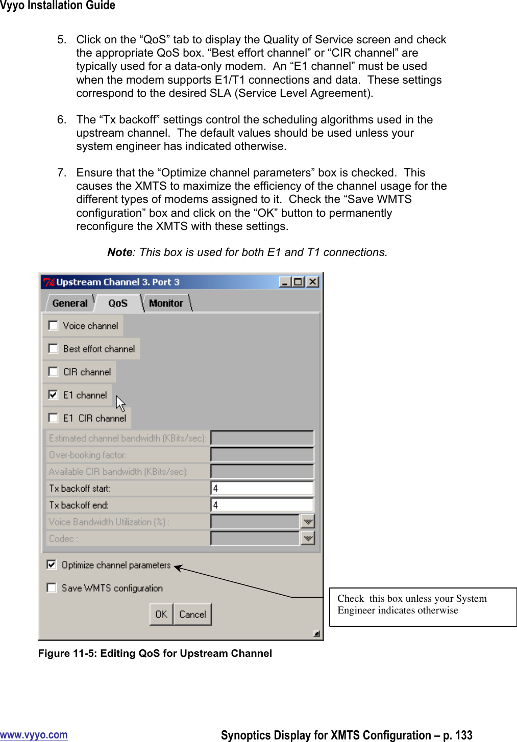 Vyyo Installation Guidewww.vyyo.comSynoptics Display for XMTS Configuration – p. 1335.  Click on the “QoS” tab to display the Quality of Service screen and checkthe appropriate QoS box. “Best effort channel” or “CIR channel” aretypically used for a data-only modem.  An “E1 channel” must be usedwhen the modem supports E1/T1 connections and data.  These settingscorrespond to the desired SLA (Service Level Agreement).6.  The “Tx backoff” settings control the scheduling algorithms used in theupstream channel.  The default values should be used unless yoursystem engineer has indicated otherwise.7.  Ensure that the “Optimize channel parameters” box is checked.  Thiscauses the XMTS to maximize the efficiency of the channel usage for thedifferent types of modems assigned to it.  Check the “Save WMTSconfiguration” box and click on the “OK” button to permanentlyreconfigure the XMTS with these settings.Note: This box is used for both E1 and T1 connections.Figure 11-5: Editing QoS for Upstream ChannelCheck  this box unless your SystemEngineer indicates otherwise