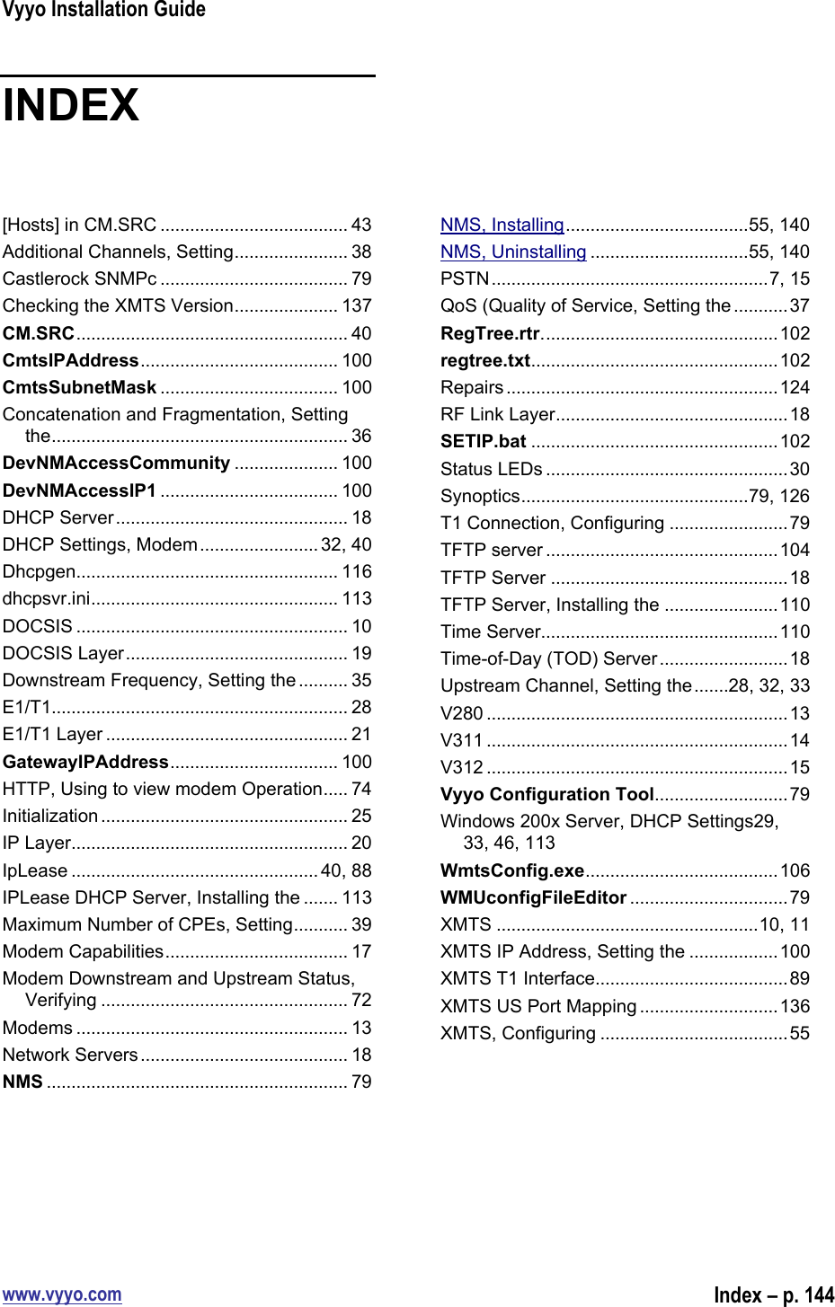 Vyyo Installation Guidewww.vyyo.comIndex – p. 144INDEX[Hosts] in CM.SRC ...................................... 43Additional Channels, Setting....................... 38Castlerock SNMPc ...................................... 79Checking the XMTS Version..................... 137CM.SRC....................................................... 40CmtsIPAddress........................................ 100CmtsSubnetMask .................................... 100Concatenation and Fragmentation, Settingthe............................................................ 36DevNMAccessCommunity ..................... 100DevNMAccessIP1 .................................... 100DHCP Server............................................... 18DHCP Settings, Modem........................ 32, 40Dhcpgen..................................................... 116dhcpsvr.ini.................................................. 113DOCSIS ....................................................... 10DOCSIS Layer............................................. 19Downstream Frequency, Setting the .......... 35E1/T1............................................................ 28E1/T1 Layer ................................................. 21GatewayIPAddress.................................. 100HTTP, Using to view modem Operation..... 74Initialization .................................................. 25IP Layer........................................................ 20IpLease ..................................................40, 88IPLease DHCP Server, Installing the ....... 113Maximum Number of CPEs, Setting........... 39Modem Capabilities..................................... 17Modem Downstream and Upstream Status,Verifying .................................................. 72Modems ....................................................... 13Network Servers.......................................... 18NMS ............................................................. 79NMS, Installing.....................................55, 140NMS, Uninstalling ................................55, 140PSTN........................................................7, 15QoS (Quality of Service, Setting the ...........37RegTree.rtr................................................102regtree.txt..................................................102Repairs.......................................................124RF Link Layer...............................................18SETIP.bat ..................................................102Status LEDs .................................................30Synoptics..............................................79, 126T1 Connection, Configuring ........................79TFTP server ...............................................104TFTP Server ................................................18TFTP Server, Installing the .......................110Time Server................................................110Time-of-Day (TOD) Server..........................18Upstream Channel, Setting the.......28, 32, 33V280 .............................................................13V311 .............................................................14V312 .............................................................15Vyyo Configuration Tool...........................79Windows 200x Server, DHCP Settings29,33, 46, 113WmtsConfig.exe.......................................106WMUconfigFileEditor ................................79XMTS .....................................................10, 11XMTS IP Address, Setting the ..................100XMTS T1 Interface.......................................89XMTS US Port Mapping ............................136XMTS, Configuring ......................................55