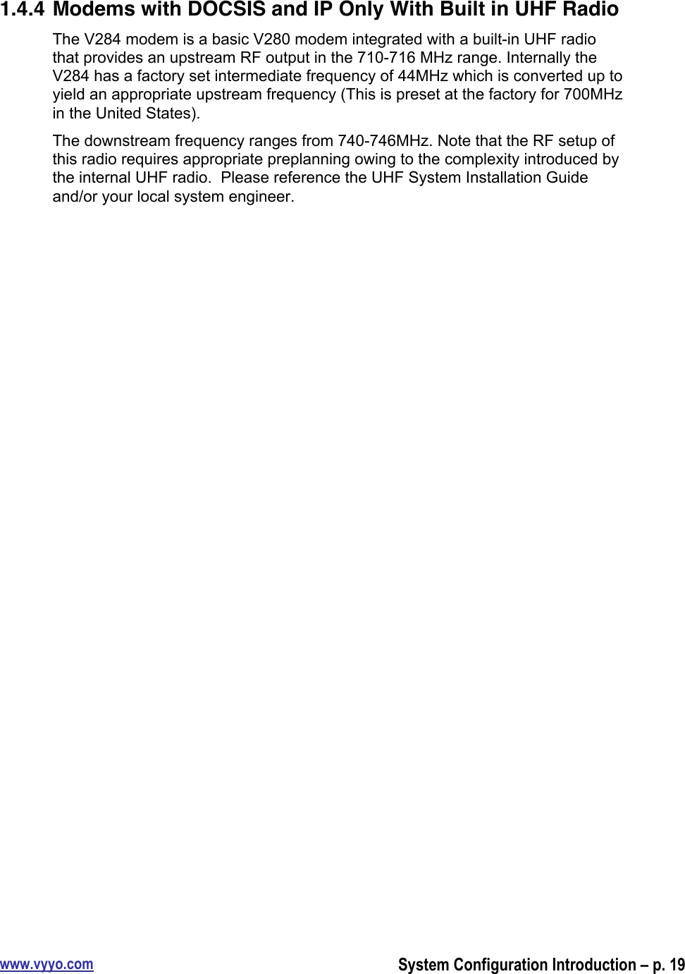 www.vyyo.comSystem Configuration Introduction – p. 191.4.4 Modems with DOCSIS and IP Only With Built in UHF RadioThe V284 modem is a basic V280 modem integrated with a built-in UHF radiothat provides an upstream RF output in the 710-716 MHz range. Internally theV284 has a factory set intermediate frequency of 44MHz which is converted up toyield an appropriate upstream frequency (This is preset at the factory for 700MHzin the United States).The downstream frequency ranges from 740-746MHz. Note that the RF setup ofthis radio requires appropriate preplanning owing to the complexity introduced bythe internal UHF radio.  Please reference the UHF System Installation Guideand/or your local system engineer.