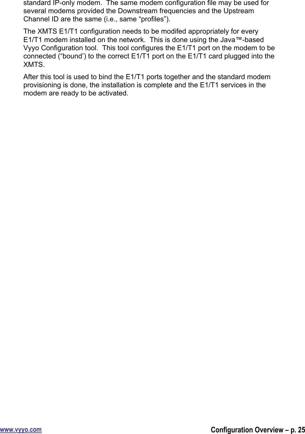 www.vyyo.comConfiguration Overview – p. 25standard IP-only modem.  The same modem configuration file may be used forseveral modems provided the Downstream frequencies and the UpstreamChannel ID are the same (i.e., same “profiles”).The XMTS E1/T1 configuration needs to be modifed appropriately for everyE1/T1 modem installed on the network.  This is done using the Java™-basedVyyo Configuration tool.  This tool configures the E1/T1 port on the modem to beconnected (“bound’) to the correct E1/T1 port on the E1/T1 card plugged into theXMTS.After this tool is used to bind the E1/T1 ports together and the standard modemprovisioning is done, the installation is complete and the E1/T1 services in themodem are ready to be activated.