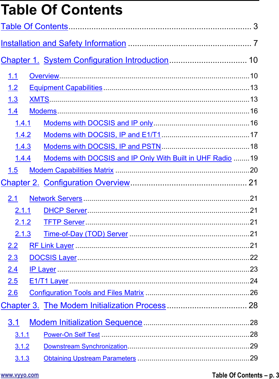 www.vyyo.comTable Of Contents – p. 3Table Of ContentsTable Of Contents................................................................................ 3Installation and Safety Information ...................................................... 7Chapter 1. System Configuration Introduction.................................. 101.1 Overview...............................................................................................101.2 Equipment Capabilities.........................................................................131.3 XMTS....................................................................................................131.4 Modems................................................................................................161.4.1 Modems with DOCSIS and IP only................................................161.4.2 Modems with DOCSIS, IP and E1/T1............................................171.4.3 Modems with DOCSIS, IP and PSTN............................................181.4.4 Modems with DOCSIS and IP Only With Built in UHF Radio ........191.5 Modem Capabilities Matrix ...................................................................20Chapter 2. Configuration Overview................................................... 212.1 Network Servers ...................................................................................212.1.1 DHCP Server.................................................................................212.1.2 TFTP Server..................................................................................212.1.3 Time-of-Day (TOD) Server ............................................................212.2 RF Link Layer .......................................................................................212.3 DOCSIS Layer......................................................................................222.4 IP Layer ................................................................................................232.5 E1/T1 Layer ..........................................................................................242.6 Configuration Tools and Files Matrix ....................................................26Chapter 3. The Modem Initialization Process ................................... 283.1 Modem Initialization Sequence .....................................................283.1.1 Power-On Self Test ..........................................................................283.1.2 Downstream Synchronization.............................................................293.1.3 Obtaining Upstream Parameters ........................................................29