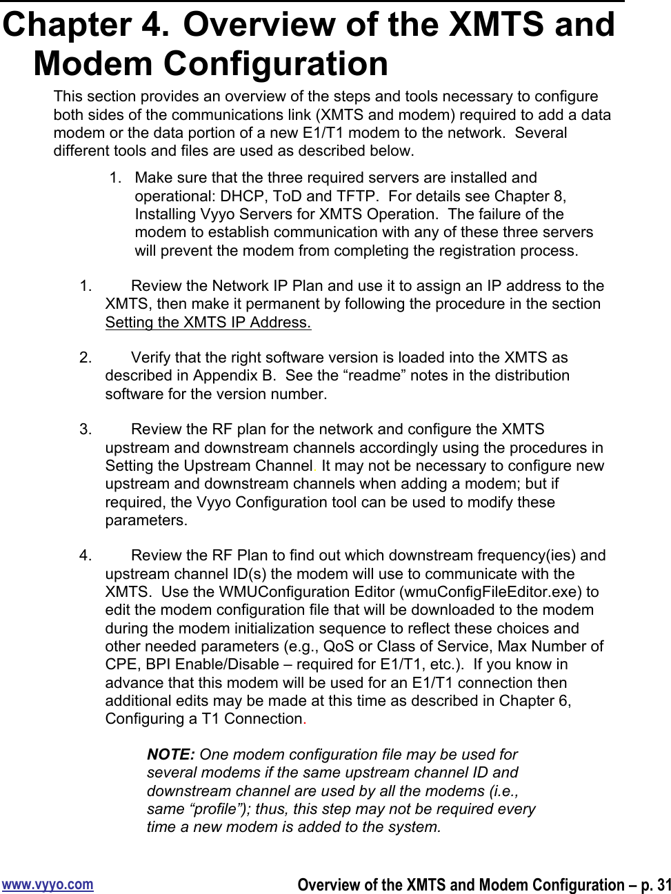 www.vyyo.comOverview of the XMTS and Modem Configuration – p. 31Chapter 4.  Overview of the XMTS andModem ConfigurationThis section provides an overview of the steps and tools necessary to configureboth sides of the communications link (XMTS and modem) required to add a datamodem or the data portion of a new E1/T1 modem to the network.  Severaldifferent tools and files are used as described below.1.  Make sure that the three required servers are installed andoperational: DHCP, ToD and TFTP.  For details see Chapter 8,Installing Vyyo Servers for XMTS Operation.  The failure of themodem to establish communication with any of these three serverswill prevent the modem from completing the registration process.1.  Review the Network IP Plan and use it to assign an IP address to theXMTS, then make it permanent by following the procedure in the sectionSetting the XMTS IP Address.2.  Verify that the right software version is loaded into the XMTS asdescribed in Appendix B.  See the “readme” notes in the distributionsoftware for the version number.3.  Review the RF plan for the network and configure the XMTSupstream and downstream channels accordingly using the procedures inSetting the Upstream Channel. It may not be necessary to configure newupstream and downstream channels when adding a modem; but ifrequired, the Vyyo Configuration tool can be used to modify theseparameters.4.  Review the RF Plan to find out which downstream frequency(ies) andupstream channel ID(s) the modem will use to communicate with theXMTS.  Use the WMUConfiguration Editor (wmuConfigFileEditor.exe) toedit the modem configuration file that will be downloaded to the modemduring the modem initialization sequence to reflect these choices andother needed parameters (e.g., QoS or Class of Service, Max Number ofCPE, BPI Enable/Disable – required for E1/T1, etc.).  If you know inadvance that this modem will be used for an E1/T1 connection thenadditional edits may be made at this time as described in Chapter 6,Configuring a T1 Connection.NOTE: One modem configuration file may be used forseveral modems if the same upstream channel ID anddownstream channel are used by all the modems (i.e.,same “profile”); thus, this step may not be required everytime a new modem is added to the system.