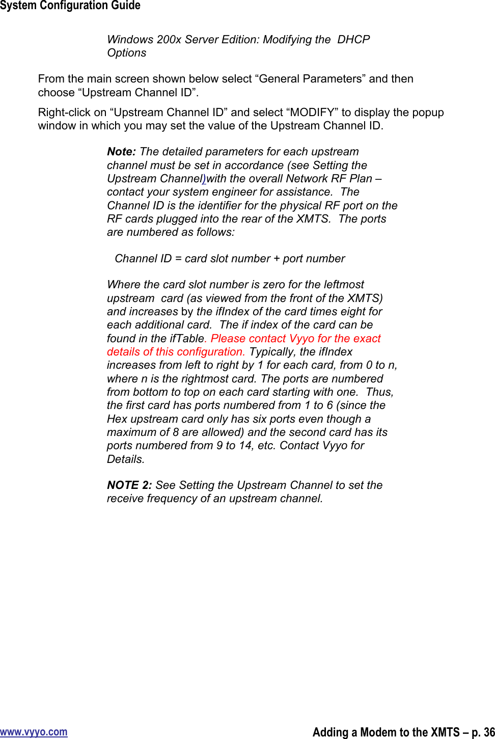 System Configuration Guidewww.vyyo.comAdding a Modem to the XMTS – p. 36Windows 200x Server Edition: Modifying the  DHCPOptionsFrom the main screen shown below select “General Parameters” and thenchoose “Upstream Channel ID”.Right-click on “Upstream Channel ID” and select “MODIFY” to display the popupwindow in which you may set the value of the Upstream Channel ID.Note: The detailed parameters for each upstreamchannel must be set in accordance (see Setting theUpstream Channel)with the overall Network RF Plan –contact your system engineer for assistance.  TheChannel ID is the identifier for the physical RF port on theRF cards plugged into the rear of the XMTS.  The portsare numbered as follows:Channel ID = card slot number + port numberWhere the card slot number is zero for the leftmostupstream  card (as viewed from the front of the XMTS)and increases by the ifIndex of the card times eight foreach additional card.  The if index of the card can befound in the ifTable. Please contact Vyyo for the exactdetails of this configuration. Typically, the ifIndexincreases from left to right by 1 for each card, from 0 to n,where n is the rightmost card. The ports are numberedfrom bottom to top on each card starting with one.  Thus,the first card has ports numbered from 1 to 6 (since theHex upstream card only has six ports even though amaximum of 8 are allowed) and the second card has itsports numbered from 9 to 14, etc. Contact Vyyo forDetails.NOTE 2: See Setting the Upstream Channel to set thereceive frequency of an upstream channel.