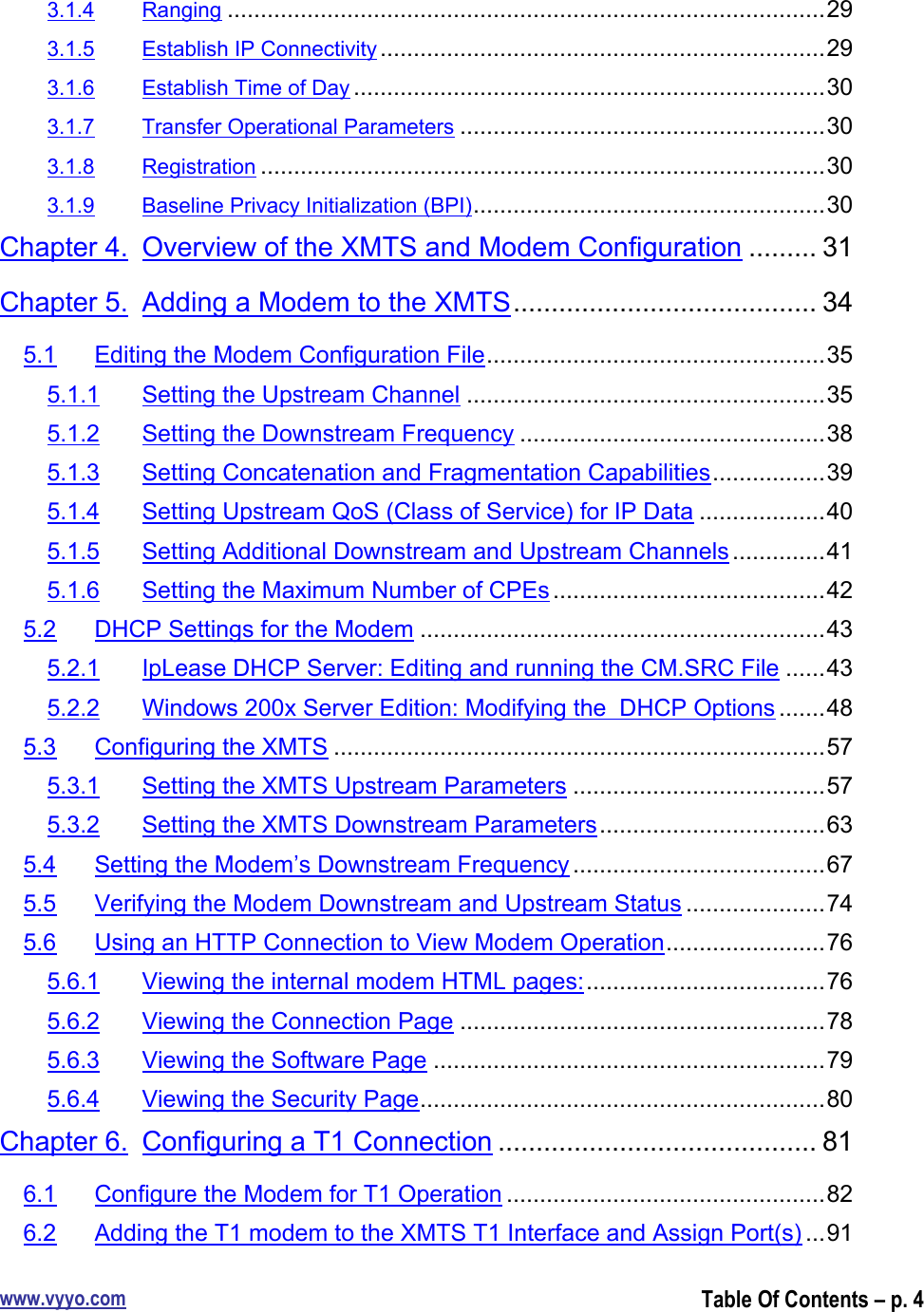 www.vyyo.comTable Of Contents – p. 43.1.4 Ranging ..........................................................................................293.1.5 Establish IP Connectivity ...................................................................293.1.6 Establish Time of Day .......................................................................303.1.7 Transfer Operational Parameters .......................................................303.1.8 Registration .....................................................................................303.1.9 Baseline Privacy Initialization (BPI).....................................................30Chapter 4. Overview of the XMTS and Modem Configuration ......... 31Chapter 5. Adding a Modem to the XMTS........................................ 345.1 Editing the Modem Configuration File...................................................355.1.1 Setting the Upstream Channel ......................................................355.1.2 Setting the Downstream Frequency ..............................................385.1.3 Setting Concatenation and Fragmentation Capabilities.................395.1.4 Setting Upstream QoS (Class of Service) for IP Data ...................405.1.5 Setting Additional Downstream and Upstream Channels ..............415.1.6 Setting the Maximum Number of CPEs .........................................425.2 DHCP Settings for the Modem .............................................................435.2.1 IpLease DHCP Server: Editing and running the CM.SRC File ......435.2.2 Windows 200x Server Edition: Modifying the  DHCP Options .......485.3 Configuring the XMTS ..........................................................................575.3.1 Setting the XMTS Upstream Parameters ......................................575.3.2 Setting the XMTS Downstream Parameters..................................635.4 Setting the Modem’s Downstream Frequency ......................................675.5 Verifying the Modem Downstream and Upstream Status .....................745.6 Using an HTTP Connection to View Modem Operation........................765.6.1 Viewing the internal modem HTML pages:....................................765.6.2 Viewing the Connection Page .......................................................785.6.3 Viewing the Software Page ...........................................................795.6.4 Viewing the Security Page.............................................................80Chapter 6. Configuring a T1 Connection .......................................... 816.1 Configure the Modem for T1 Operation ................................................826.2 Adding the T1 modem to the XMTS T1 Interface and Assign Port(s) ...91