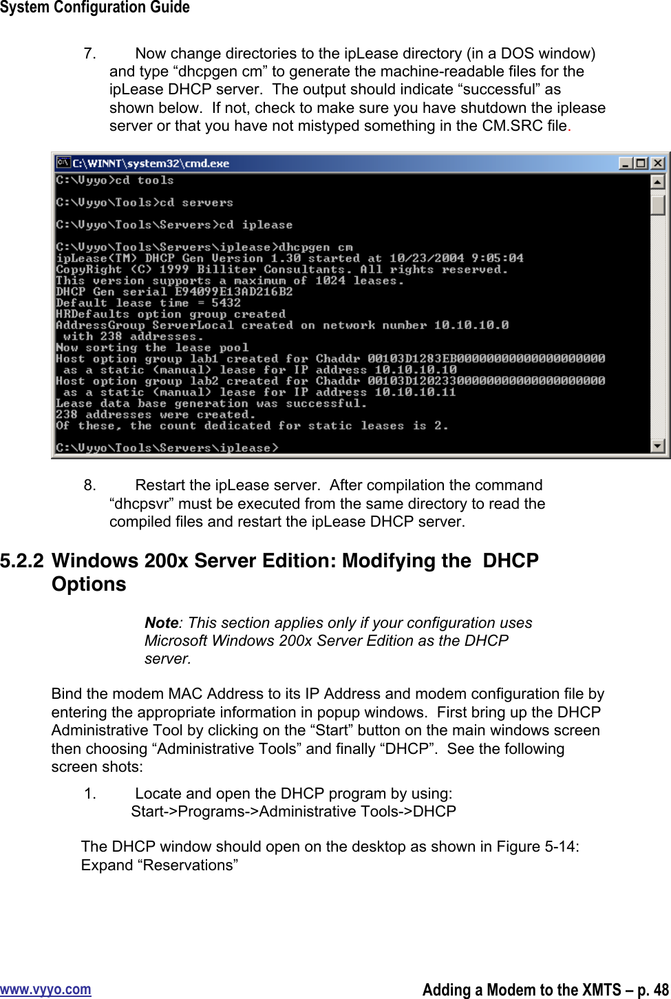 System Configuration Guidewww.vyyo.comAdding a Modem to the XMTS – p. 487.  Now change directories to the ipLease directory (in a DOS window)and type “dhcpgen cm” to generate the machine-readable files for theipLease DHCP server.  The output should indicate “successful” asshown below.  If not, check to make sure you have shutdown the ipleaseserver or that you have not mistyped something in the CM.SRC file.8.  Restart the ipLease server.  After compilation the command“dhcpsvr” must be executed from the same directory to read thecompiled files and restart the ipLease DHCP server.5.2.2 Windows 200x Server Edition: Modifying the  DHCPOptionsNote: This section applies only if your configuration usesMicrosoft Windows 200x Server Edition as the DHCPserver.Bind the modem MAC Address to its IP Address and modem configuration file byentering the appropriate information in popup windows.  First bring up the DHCPAdministrative Tool by clicking on the “Start” button on the main windows screenthen choosing “Administrative Tools” and finally “DHCP”.  See the followingscreen shots:1.  Locate and open the DHCP program by using:     Start-&gt;Programs-&gt;Administrative Tools-&gt;DHCPThe DHCP window should open on the desktop as shown in Figure 5-14:Expand “Reservations”