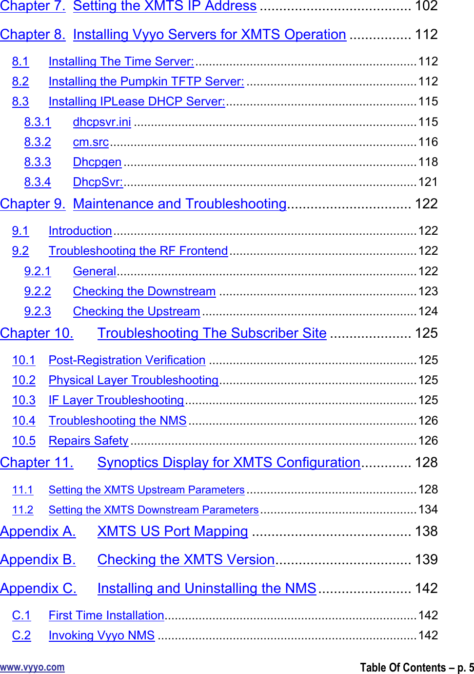 www.vyyo.comTable Of Contents – p. 5Chapter 7. Setting the XMTS IP Address ....................................... 102Chapter 8. Installing Vyyo Servers for XMTS Operation ................ 1128.1 Installing The Time Server:.................................................................1128.2 Installing the Pumpkin TFTP Server: ..................................................1128.3 Installing IPLease DHCP Server:........................................................1158.3.1 dhcpsvr.ini ...................................................................................1158.3.2 cm.src..........................................................................................1168.3.3 Dhcpgen ......................................................................................1188.3.4 DhcpSvr:......................................................................................121Chapter 9. Maintenance and Troubleshooting................................ 1229.1 Introduction.........................................................................................1229.2 Troubleshooting the RF Frontend.......................................................1229.2.1 General........................................................................................1229.2.2 Checking the Downstream ..........................................................1239.2.3 Checking the Upstream ...............................................................124Chapter 10. Troubleshooting The Subscriber Site ..................... 12510.1 Post-Registration Verification .............................................................12510.2 Physical Layer Troubleshooting..........................................................12510.3 IF Layer Troubleshooting....................................................................12510.4 Troubleshooting the NMS ...................................................................12610.5 Repairs Safety ....................................................................................126Chapter 11. Synoptics Display for XMTS Configuration............. 12811.1 Setting the XMTS Upstream Parameters ..................................................12811.2 Setting the XMTS Downstream Parameters..............................................134Appendix A. XMTS US Port Mapping ......................................... 138Appendix B. Checking the XMTS Version................................... 139Appendix C. Installing and Uninstalling the NMS........................ 142C.1 First Time Installation..........................................................................142C.2 Invoking Vyyo NMS ............................................................................142