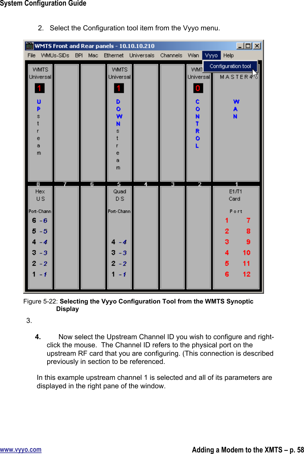 System Configuration Guidewww.vyyo.comAdding a Modem to the XMTS – p. 582.  Select the Configuration tool item from the Vyyo menu.Figure 5-22: Selecting the Vyyo Configuration Tool from the WMTS SynopticDisplay3. 4.  Now select the Upstream Channel ID you wish to configure and right-click the mouse.  The Channel ID refers to the physical port on theupstream RF card that you are configuring. (This connection is describedpreviously in section to be referenced.In this example upstream channel 1 is selected and all of its parameters aredisplayed in the right pane of the window.