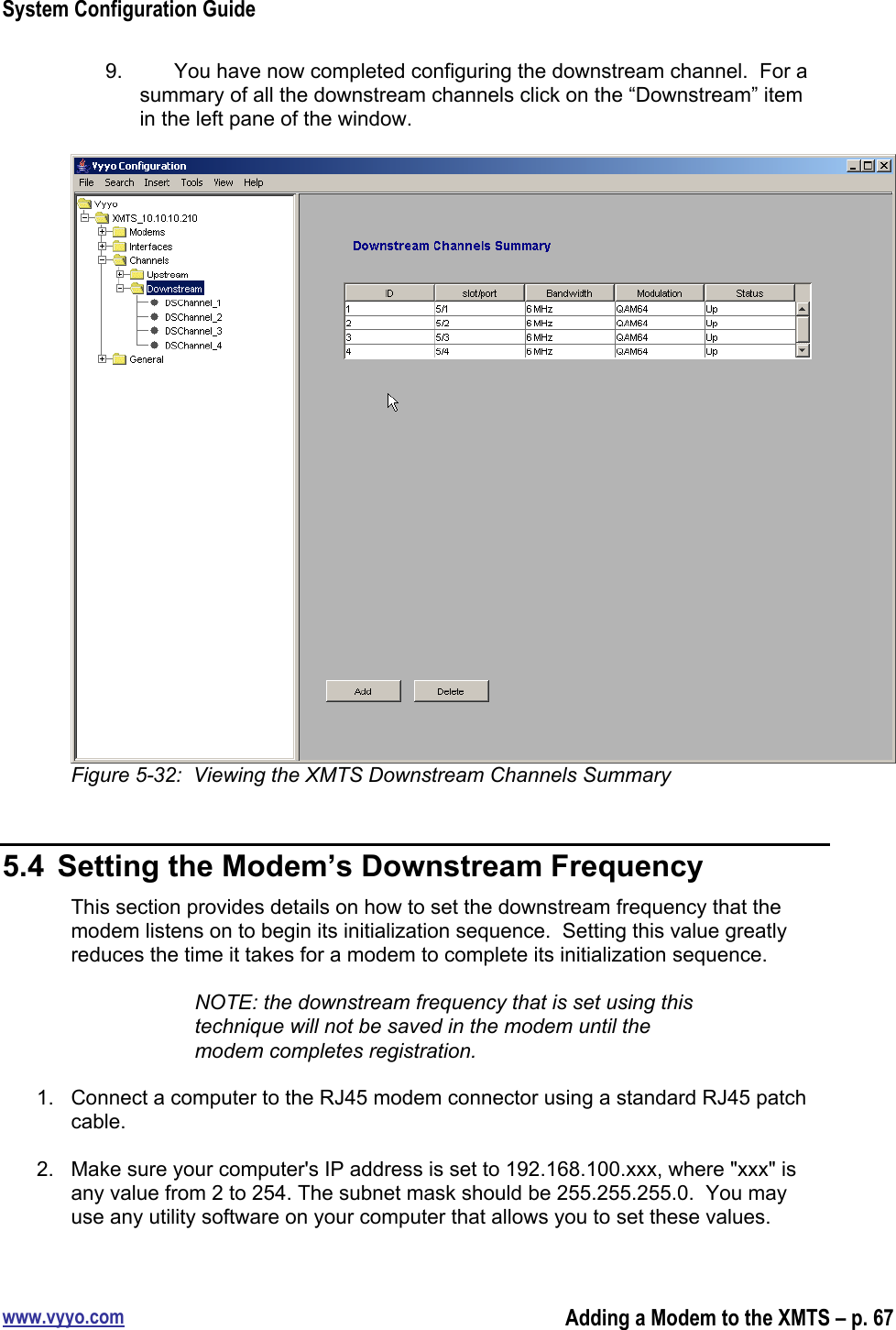 System Configuration Guidewww.vyyo.comAdding a Modem to the XMTS – p. 679.  You have now completed configuring the downstream channel.  For asummary of all the downstream channels click on the “Downstream” itemin the left pane of the window.Figure 5-32:  Viewing the XMTS Downstream Channels Summary5.4  Setting the Modem’s Downstream FrequencyThis section provides details on how to set the downstream frequency that themodem listens on to begin its initialization sequence.  Setting this value greatlyreduces the time it takes for a modem to complete its initialization sequence.NOTE: the downstream frequency that is set using thistechnique will not be saved in the modem until themodem completes registration.1.  Connect a computer to the RJ45 modem connector using a standard RJ45 patchcable.2.  Make sure your computer&apos;s IP address is set to 192.168.100.xxx, where &quot;xxx&quot; isany value from 2 to 254. The subnet mask should be 255.255.255.0.  You mayuse any utility software on your computer that allows you to set these values.