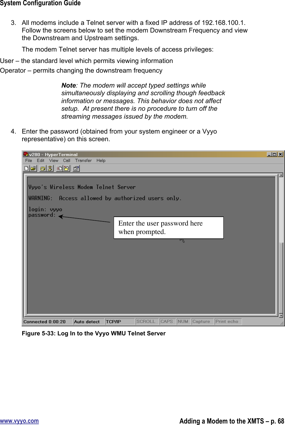 System Configuration Guidewww.vyyo.comAdding a Modem to the XMTS – p. 683.  All modems include a Telnet server with a fixed IP address of 192.168.100.1.Follow the screens below to set the modem Downstream Frequency and viewthe Downstream and Upstream settings.The modem Telnet server has multiple levels of access privileges:User – the standard level which permits viewing informationOperator – permits changing the downstream frequencyNote: The modem will accept typed settings whilesimultaneously displaying and scrolling though feedbackinformation or messages. This behavior does not affectsetup.  At present there is no procedure to turn off thestreaming messages issued by the modem.4.  Enter the password (obtained from your system engineer or a Vyyorepresentative) on this screen.Figure 5-33: Log In to the Vyyo WMU Telnet ServerEnter the user password herewhen prompted.