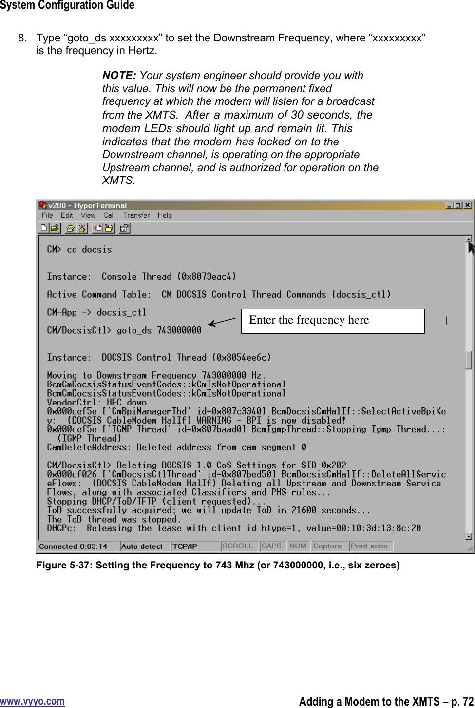 System Configuration Guidewww.vyyo.comAdding a Modem to the XMTS – p. 728.  Type “goto_ds xxxxxxxxx” to set the Downstream Frequency, where “xxxxxxxxx”is the frequency in Hertz.NOTE: Your system engineer should provide you withthis value. This will now be the permanent fixedfrequency at which the modem will listen for a broadcastfrom the XMTS.  After  a maximum of 30 seconds, themodem LEDs should light up and remain lit. Thisindicates that the modem has locked on to theDownstream channel, is operating on the appropriateUpstream channel, and is authorized for operation on theXMTS.Figure 5-37: Setting the Frequency to 743 Mhz (or 743000000, i.e., six zeroes)Enter the frequency here