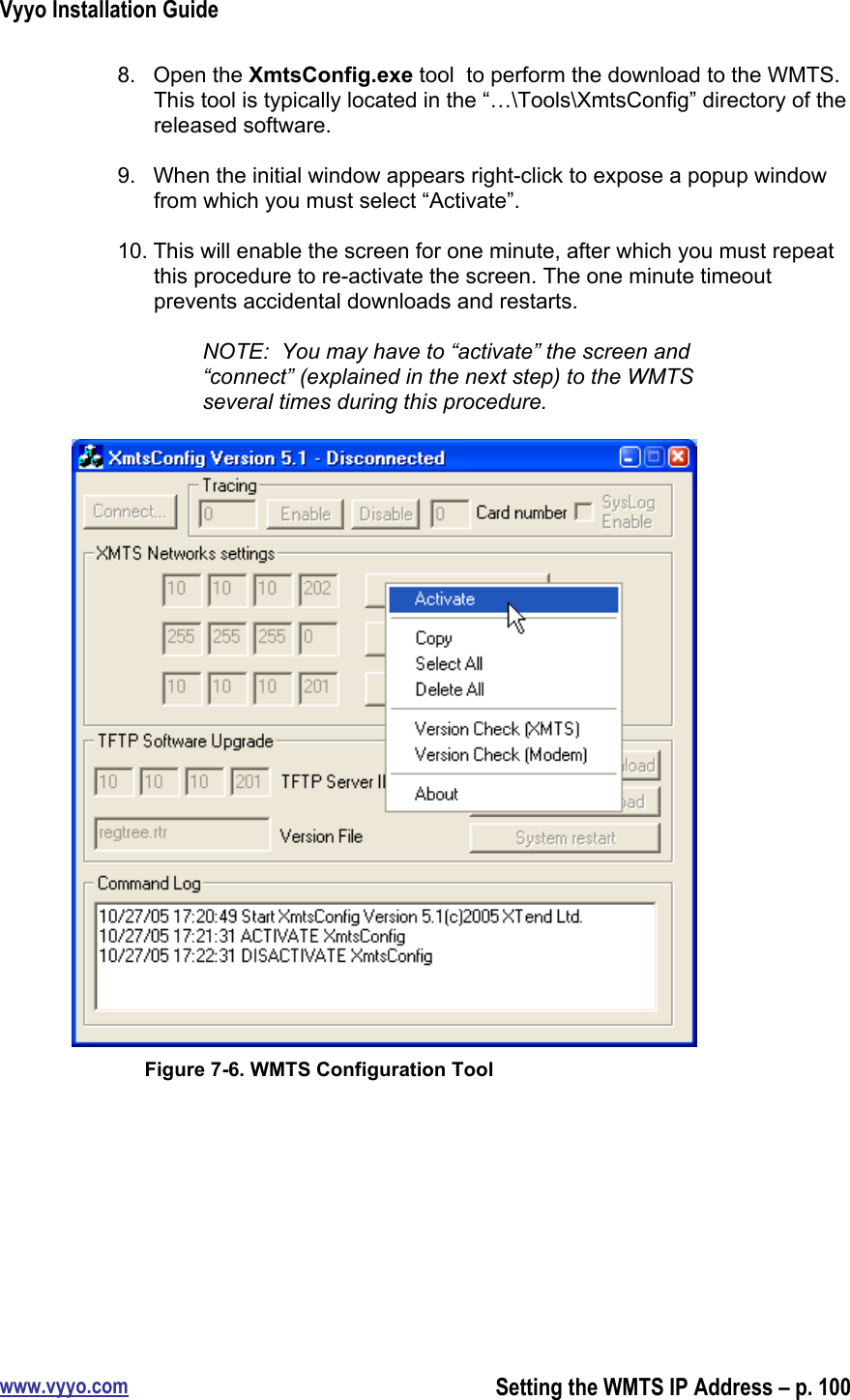 Vyyo Installation Guidewww.vyyo.comSetting the WMTS IP Address – p. 1008.  Open the XmtsConfig.exe tool  to perform the download to the WMTS.This tool is typically located in the “…\Tools\XmtsConfig” directory of thereleased software.9.  When the initial window appears right-click to expose a popup windowfrom which you must select “Activate”.10. This will enable the screen for one minute, after which you must repeatthis procedure to re-activate the screen. The one minute timeoutprevents accidental downloads and restarts.NOTE:  You may have to “activate” the screen and“connect” (explained in the next step) to the WMTSseveral times during this procedure.Figure 7-6. WMTS Configuration Tool