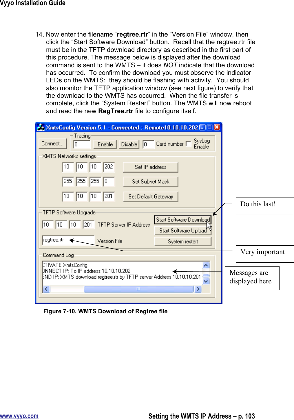 Vyyo Installation Guidewww.vyyo.comSetting the WMTS IP Address – p. 10314. Now enter the filename “regtree.rtr” in the “Version File” window, thenclick the “Start Software Download” button.  Recall that the regtree.rtr filemust be in the TFTP download directory as described in the first part ofthis procedure. The message below is displayed after the downloadcommand is sent to the WMTS – it does NOT indicate that the downloadhas occurred.  To confirm the download you must observe the indicatorLEDs on the WMTS:  they should be flashing with activity.  You shouldalso monitor the TFTP application window (see next figure) to verify thatthe download to the WMTS has occurred.  When the file transfer iscomplete, click the “System Restart” button. The WMTS will now rebootand read the new RegTree.rtr file to configure itself.Figure 7-10. WMTS Download of Regtree fileVery importantDo this last!Messages aredisplayed here