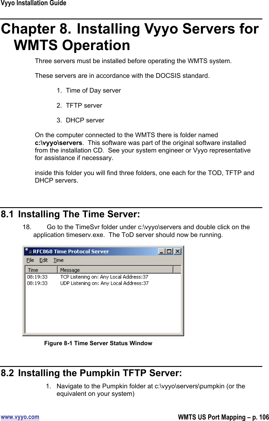 Vyyo Installation Guidewww.vyyo.comWMTS US Port Mapping – p. 106Chapter 8.  Installing Vyyo Servers forWMTS OperationThree servers must be installed before operating the WMTS system.These servers are in accordance with the DOCSIS standard.1.  Time of Day server2.  TFTP server3.  DHCP serverOn the computer connected to the WMTS there is folder namedc:\vyyo\servers.  This software was part of the original software installedfrom the installation CD.  See your system engineer or Vyyo representativefor assistance if necessary.inside this folder you will find three folders, one each for the TOD, TFTP andDHCP servers.8.1  Installing The Time Server:18.  Go to the TimeSvr folder under c:\vyyo\servers and double click on theapplication timeserv.exe.  The ToD server should now be running.Figure 8-1 Time Server Status Window8.2  Installing the Pumpkin TFTP Server:1.  Navigate to the Pumpkin folder at c:\vyyo\servers\pumpkin (or theequivalent on your system)