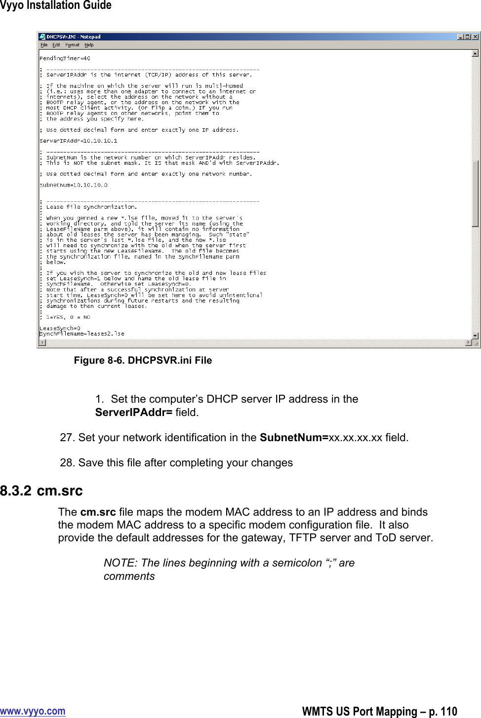 Vyyo Installation Guidewww.vyyo.comWMTS US Port Mapping – p. 110Figure 8-6. DHCPSVR.ini File1.  Set the computer’s DHCP server IP address in theServerIPAddr= field.27. Set your network identification in the SubnetNum=xx.xx.xx.xx field.28. Save this file after completing your changes8.3.2 cm.srcThe cm.src file maps the modem MAC address to an IP address and bindsthe modem MAC address to a specific modem configuration file.  It alsoprovide the default addresses for the gateway, TFTP server and ToD server.NOTE: The lines beginning with a semicolon “;” arecomments