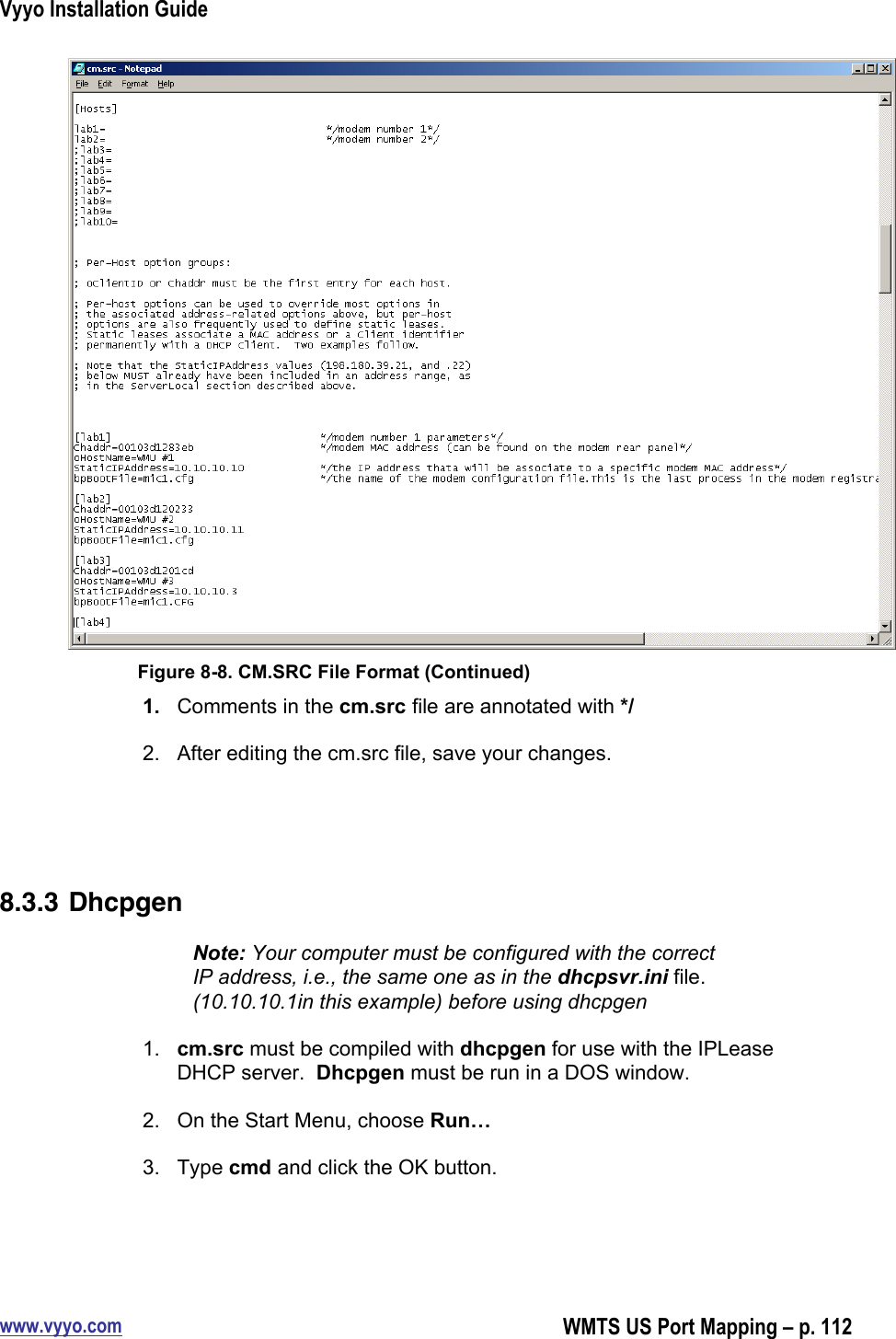 Vyyo Installation Guidewww.vyyo.comWMTS US Port Mapping – p. 112Figure 8-8. CM.SRC File Format (Continued)1.  Comments in the cm.src file are annotated with */2.  After editing the cm.src file, save your changes.8.3.3 DhcpgenNote: Your computer must be configured with the correctIP address, i.e., the same one as in the dhcpsvr.ini file.(10.10.10.1in this example) before using dhcpgen1.  cm.src must be compiled with dhcpgen for use with the IPLeaseDHCP server.  Dhcpgen must be run in a DOS window.2.  On the Start Menu, choose Run…3.  Type cmd and click the OK button.