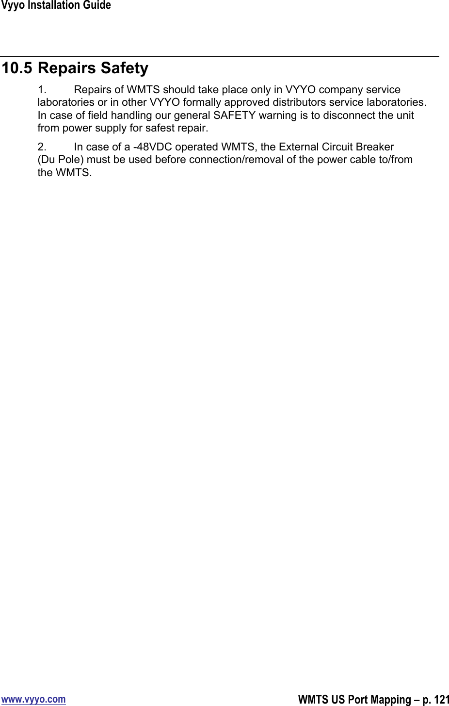 Vyyo Installation Guidewww.vyyo.comWMTS US Port Mapping – p. 12110.5 Repairs Safety1. Repairs of WMTS should take place only in VYYO company servicelaboratories or in other VYYO formally approved distributors service laboratories.In case of field handling our general SAFETY warning is to disconnect the unitfrom power supply for safest repair.2. In case of a -48VDC operated WMTS, the External Circuit Breaker(Du Pole) must be used before connection/removal of the power cable to/fromthe WMTS.