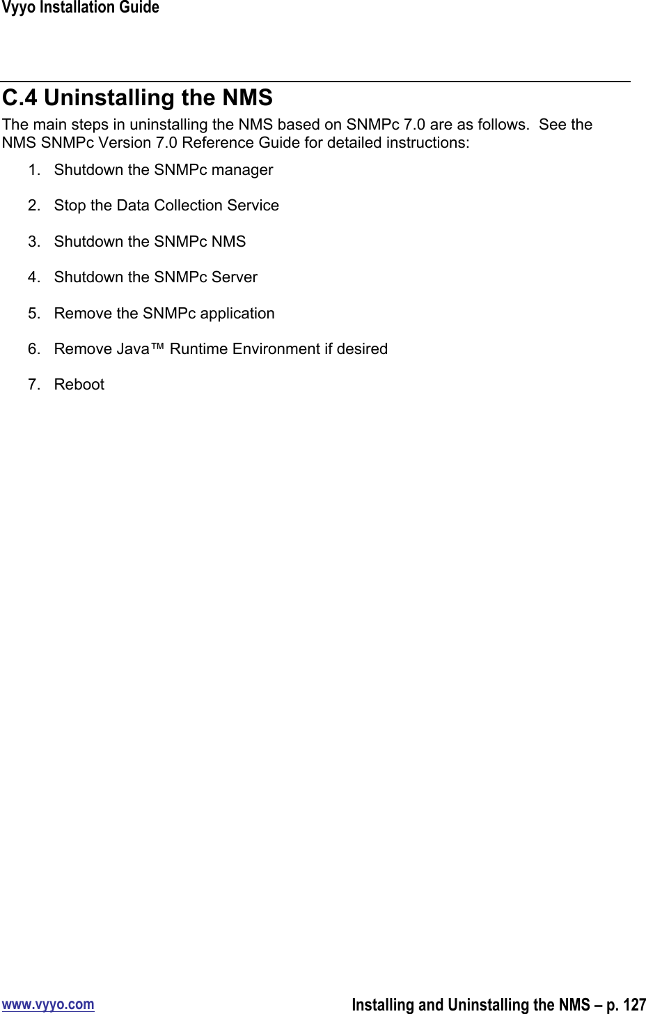 Vyyo Installation Guidewww.vyyo.comInstalling and Uninstalling the NMS – p. 127C.4 Uninstalling the NMSThe main steps in uninstalling the NMS based on SNMPc 7.0 are as follows.  See theNMS SNMPc Version 7.0 Reference Guide for detailed instructions:1.  Shutdown the SNMPc manager2.  Stop the Data Collection Service3.  Shutdown the SNMPc NMS4.  Shutdown the SNMPc Server5.  Remove the SNMPc application6.  Remove Java™ Runtime Environment if desired7.  Reboot