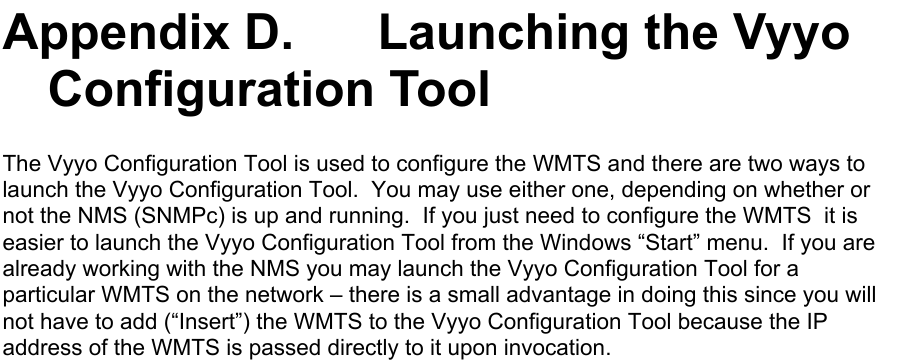 Appendix D.   Launching the VyyoConfiguration ToolThe Vyyo Configuration Tool is used to configure the WMTS and there are two ways tolaunch the Vyyo Configuration Tool.  You may use either one, depending on whether ornot the NMS (SNMPc) is up and running.  If you just need to configure the WMTS  it iseasier to launch the Vyyo Configuration Tool from the Windows “Start” menu.  If you arealready working with the NMS you may launch the Vyyo Configuration Tool for aparticular WMTS on the network – there is a small advantage in doing this since you willnot have to add (“Insert”) the WMTS to the Vyyo Configuration Tool because the IPaddress of the WMTS is passed directly to it upon invocation.