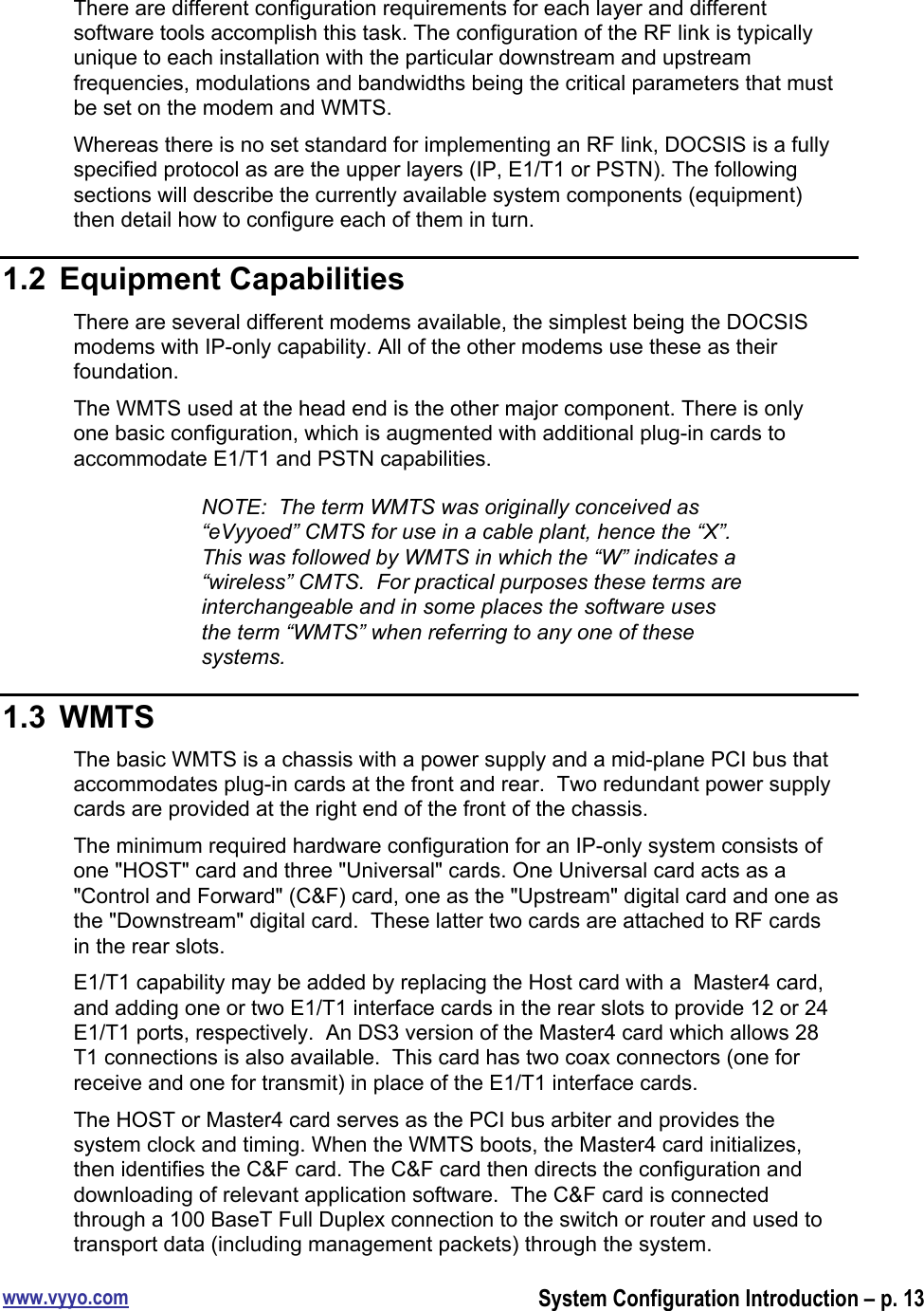 www.vyyo.comSystem Configuration Introduction – p. 13There are different configuration requirements for each layer and differentsoftware tools accomplish this task. The configuration of the RF link is typicallyunique to each installation with the particular downstream and upstreamfrequencies, modulations and bandwidths being the critical parameters that mustbe set on the modem and WMTS.Whereas there is no set standard for implementing an RF link, DOCSIS is a fullyspecified protocol as are the upper layers (IP, E1/T1 or PSTN). The followingsections will describe the currently available system components (equipment)then detail how to configure each of them in turn.1.2  Equipment CapabilitiesThere are several different modems available, the simplest being the DOCSISmodems with IP-only capability. All of the other modems use these as theirfoundation.The WMTS used at the head end is the other major component. There is onlyone basic configuration, which is augmented with additional plug-in cards toaccommodate E1/T1 and PSTN capabilities.NOTE:  The term WMTS was originally conceived as“eVyyoed” CMTS for use in a cable plant, hence the “X”.This was followed by WMTS in which the “W” indicates a“wireless” CMTS.  For practical purposes these terms areinterchangeable and in some places the software usesthe term “WMTS” when referring to any one of thesesystems.1.3  WMTSThe basic WMTS is a chassis with a power supply and a mid-plane PCI bus thataccommodates plug-in cards at the front and rear.  Two redundant power supplycards are provided at the right end of the front of the chassis.The minimum required hardware configuration for an IP-only system consists ofone &quot;HOST&quot; card and three &quot;Universal&quot; cards. One Universal card acts as a&quot;Control and Forward&quot; (C&amp;F) card, one as the &quot;Upstream&quot; digital card and one asthe &quot;Downstream&quot; digital card.  These latter two cards are attached to RF cardsin the rear slots.E1/T1 capability may be added by replacing the Host card with a  Master4 card,and adding one or two E1/T1 interface cards in the rear slots to provide 12 or 24E1/T1 ports, respectively.  An DS3 version of the Master4 card which allows 28T1 connections is also available.  This card has two coax connectors (one forreceive and one for transmit) in place of the E1/T1 interface cards.The HOST or Master4 card serves as the PCI bus arbiter and provides thesystem clock and timing. When the WMTS boots, the Master4 card initializes,then identifies the C&amp;F card. The C&amp;F card then directs the configuration anddownloading of relevant application software.  The C&amp;F card is connectedthrough a 100 BaseT Full Duplex connection to the switch or router and used totransport data (including management packets) through the system.