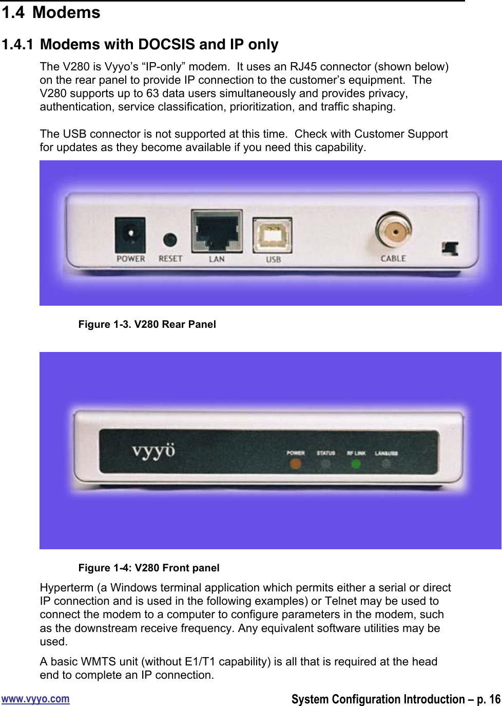 www.vyyo.comSystem Configuration Introduction – p. 161.4  Modems1.4.1 Modems with DOCSIS and IP onlyThe V280 is Vyyo’s “IP-only” modem.  It uses an RJ45 connector (shown below)on the rear panel to provide IP connection to the customer’s equipment.  TheV280 supports up to 63 data users simultaneously and provides privacy,authentication, service classification, prioritization, and traffic shaping.The USB connector is not supported at this time.  Check with Customer Supportfor updates as they become available if you need this capability.Figure 1-3. V280 Rear PanelFigure 1-4: V280 Front panelHyperterm (a Windows terminal application which permits either a serial or directIP connection and is used in the following examples) or Telnet may be used toconnect the modem to a computer to configure parameters in the modem, suchas the downstream receive frequency. Any equivalent software utilities may beused.A basic WMTS unit (without E1/T1 capability) is all that is required at the headend to complete an IP connection.