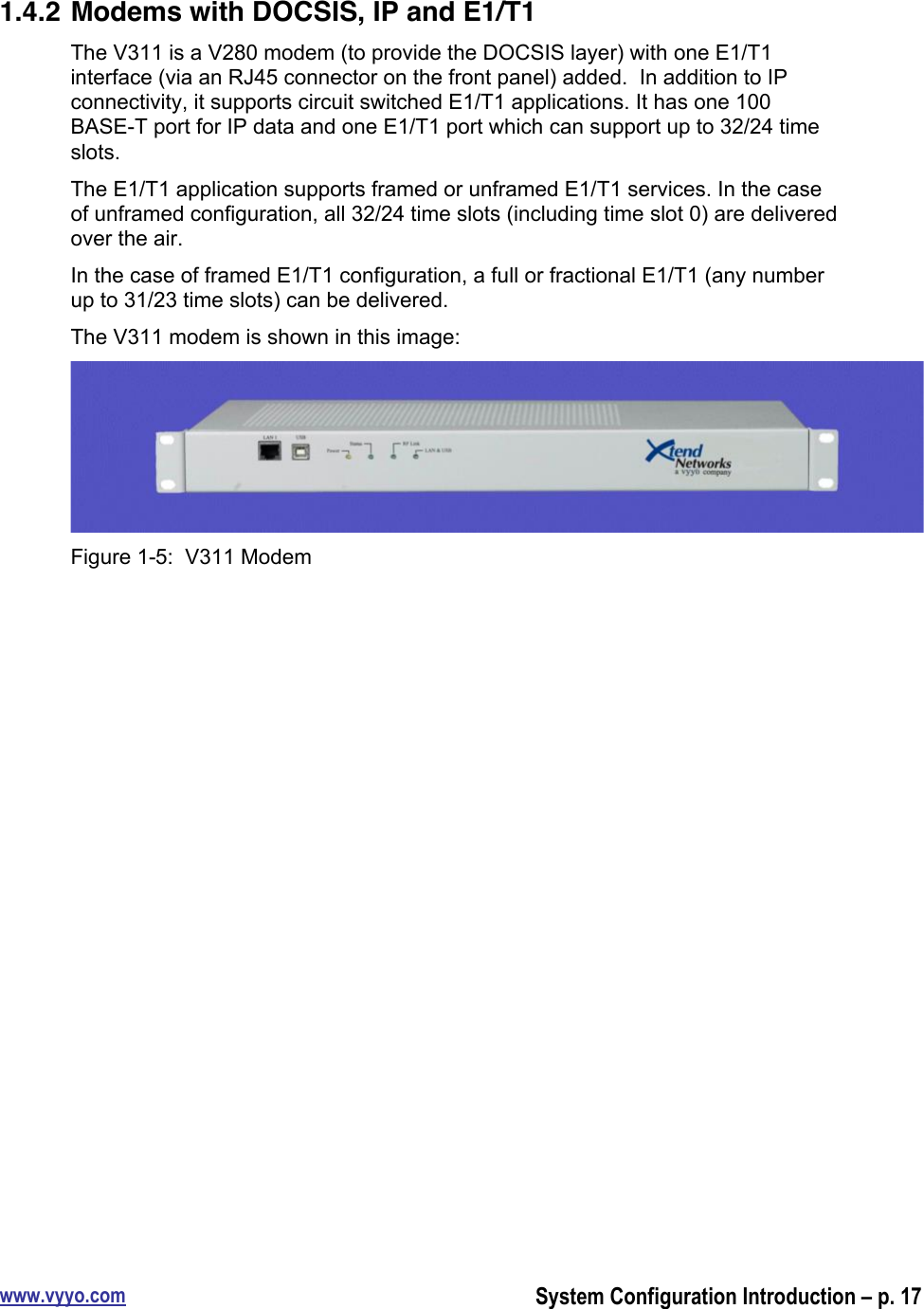 www.vyyo.comSystem Configuration Introduction – p. 171.4.2 Modems with DOCSIS, IP and E1/T1The V311 is a V280 modem (to provide the DOCSIS layer) with one E1/T1interface (via an RJ45 connector on the front panel) added.  In addition to IPconnectivity, it supports circuit switched E1/T1 applications. It has one 100BASE-T port for IP data and one E1/T1 port which can support up to 32/24 timeslots.The E1/T1 application supports framed or unframed E1/T1 services. In the caseof unframed configuration, all 32/24 time slots (including time slot 0) are deliveredover the air.In the case of framed E1/T1 configuration, a full or fractional E1/T1 (any numberup to 31/23 time slots) can be delivered.The V311 modem is shown in this image:Figure 1-5:  V311 Modem