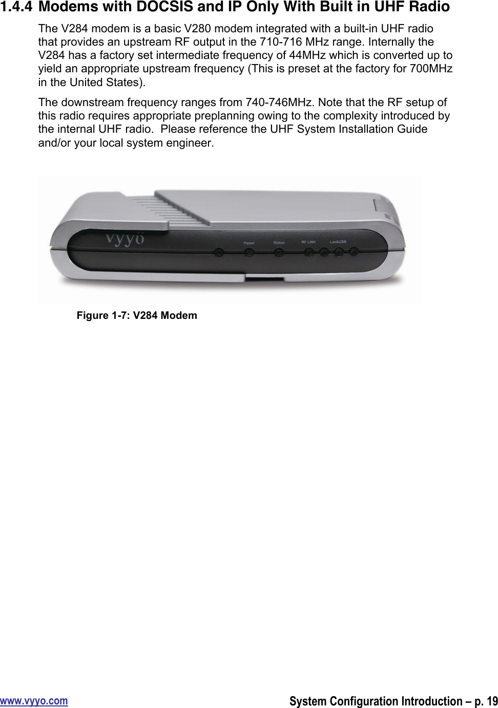 www.vyyo.comSystem Configuration Introduction – p. 191.4.4 Modems with DOCSIS and IP Only With Built in UHF RadioThe V284 modem is a basic V280 modem integrated with a built-in UHF radiothat provides an upstream RF output in the 710-716 MHz range. Internally theV284 has a factory set intermediate frequency of 44MHz which is converted up toyield an appropriate upstream frequency (This is preset at the factory for 700MHzin the United States).The downstream frequency ranges from 740-746MHz. Note that the RF setup ofthis radio requires appropriate preplanning owing to the complexity introduced bythe internal UHF radio.  Please reference the UHF System Installation Guideand/or your local system engineer.Figure 1-7: V284 Modem