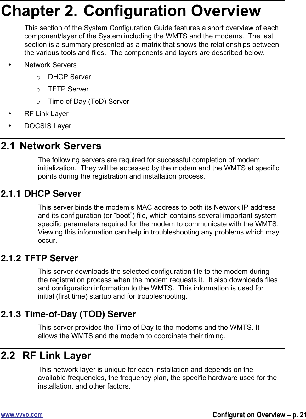 www.vyyo.comConfiguration Overview – p. 21Chapter 2.  Configuration OverviewThis section of the System Configuration Guide features a short overview of eachcomponent/layer of the System including the WMTS and the modems.  The lastsection is a summary presented as a matrix that shows the relationships betweenthe various tools and files.  The components and layers are described below.•  Network Serverso  DHCP Servero  TFTP Servero  Time of Day (ToD) Server•  RF Link Layer•  DOCSIS Layer2.1  Network ServersThe following servers are required for successful completion of modeminitialization.  They will be accessed by the modem and the WMTS at specificpoints during the registration and installation process.2.1.1 DHCP ServerThis server binds the modem’s MAC address to both its Network IP addressand its configuration (or “boot”) file, which contains several important systemspecific parameters required for the modem to communicate with the WMTS.Viewing this information can help in troubleshooting any problems which mayoccur.2.1.2 TFTP ServerThis server downloads the selected configuration file to the modem duringthe registration process when the modem requests it.  It also downloads filesand configuration information to the WMTS.  This information is used forinitial (first time) startup and for troubleshooting.2.1.3 Time-of-Day (TOD) ServerThis server provides the Time of Day to the modems and the WMTS. Itallows the WMTS and the modem to coordinate their timing.2.2   RF Link LayerThis network layer is unique for each installation and depends on theavailable frequencies, the frequency plan, the specific hardware used for theinstallation, and other factors.