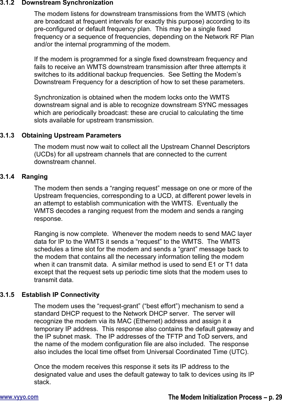 www.vyyo.comThe Modem Initialization Process – p. 293.1.2  Downstream SynchronizationThe modem listens for downstream transmissions from the WMTS (whichare broadcast at frequent intervals for exactly this purpose) according to itspre-configured or default frequency plan.  This may be a single fixedfrequency or a sequence of frequencies, depending on the Network RF Planand/or the internal programming of the modem.If the modem is programmed for a single fixed downstream frequency andfails to receive an WMTS downstream transmission after three attempts itswitches to its additional backup frequencies.  See Setting the Modem’sDownstream Frequency for a description of how to set these parameters.Synchronization is obtained when the modem locks onto the WMTSdownstream signal and is able to recognize downstream SYNC messageswhich are periodically broadcast: these are crucial to calculating the timeslots available for upstream transmission.3.1.3  Obtaining Upstream ParametersThe modem must now wait to collect all the Upstream Channel Descriptors(UCDs) for all upstream channels that are connected to the currentdownstream channel.3.1.4  RangingThe modem then sends a “ranging request” message on one or more of theUpstream frequencies, corresponding to a UCD, at different power levels inan attempt to establish communication with the WMTS.  Eventually theWMTS decodes a ranging request from the modem and sends a rangingresponse.Ranging is now complete.  Whenever the modem needs to send MAC layerdata for IP to the WMTS it sends a “request” to the WMTS.  The WMTSschedules a time slot for the modem and sends a “grant” message back tothe modem that contains all the necessary information telling the modemwhen it can transmit data.  A similar method is used to send E1 or T1 dataexcept that the request sets up periodic time slots that the modem uses totransmit data.3.1.5  Establish IP ConnectivityThe modem uses the “request-grant” (“best effort”) mechanism to send astandard DHCP request to the Network DHCP server.  The server willrecognize the modem via its MAC (Ethernet) address and assign it atemporary IP address.  This response also contains the default gateway andthe IP subnet mask.  The IP addresses of the TFTP and ToD servers, andthe name of the modem configuration file are also included.  The responsealso includes the local time offset from Universal Coordinated Time (UTC).Once the modem receives this response it sets its IP address to thedesignated value and uses the default gateway to talk to devices using its IPstack.