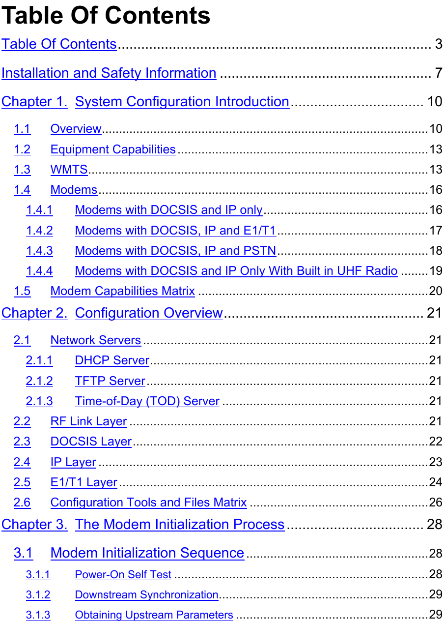 Table Of ContentsTable Of Contents................................................................................ 3Installation and Safety Information ...................................................... 7Chapter 1. System Configuration Introduction.................................. 101.1 Overview...............................................................................................101.2 Equipment Capabilities.........................................................................131.3 WMTS...................................................................................................131.4 Modems................................................................................................161.4.1 Modems with DOCSIS and IP only................................................161.4.2 Modems with DOCSIS, IP and E1/T1............................................171.4.3 Modems with DOCSIS, IP and PSTN............................................181.4.4 Modems with DOCSIS and IP Only With Built in UHF Radio ........191.5 Modem Capabilities Matrix ...................................................................20Chapter 2. Configuration Overview................................................... 212.1 Network Servers ...................................................................................212.1.1 DHCP Server.................................................................................212.1.2 TFTP Server..................................................................................212.1.3 Time-of-Day (TOD) Server ............................................................212.2 RF Link Layer .......................................................................................212.3 DOCSIS Layer......................................................................................222.4 IP Layer ................................................................................................232.5 E1/T1 Layer ..........................................................................................242.6 Configuration Tools and Files Matrix ....................................................26Chapter 3. The Modem Initialization Process ................................... 283.1 Modem Initialization Sequence .....................................................283.1.1 Power-On Self Test ..........................................................................283.1.2 Downstream Synchronization.............................................................293.1.3 Obtaining Upstream Parameters ........................................................29