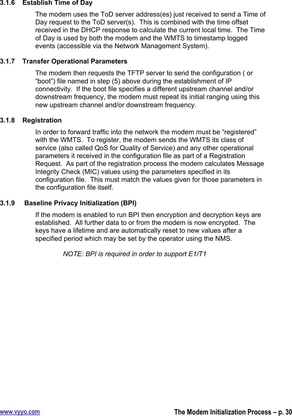 www.vyyo.comThe Modem Initialization Process – p. 303.1.6  Establish Time of DayThe modem uses the ToD server address(es) just received to send a Time ofDay request to the ToD server(s).  This is combined with the time offsetreceived in the DHCP response to calculate the current local time.  The Timeof Day is used by both the modem and the WMTS to timestamp loggedevents (accessible via the Network Management System).3.1.7  Transfer Operational ParametersThe modem then requests the TFTP server to send the configuration ( or“boot”) file named in step (5) above during the establishment of IPconnectivity.  If the boot file specifies a different upstream channel and/ordownstream frequency, the modem must repeat its initial ranging using thisnew upstream channel and/or downstream frequency.3.1.8  RegistrationIn order to forward traffic into the network the modem must be “registered”with the WMTS.  To register, the modem sends the WMTS its class ofservice (also called QoS for Quality of Service) and any other operationalparameters it received in the configuration file as part of a RegistrationRequest.  As part of the registration process the modem calculates MessageIntegrity Check (MIC) values using the parameters specified in itsconfiguration file.  This must match the values given for those parameters inthe configuration file itself.3.1.9   Baseline Privacy Initialization (BPI)If the modem is enabled to run BPI then encryption and decryption keys areestablished.  All further data to or from the modem is now encrypted.  Thekeys have a lifetime and are automatically reset to new values after aspecified period which may be set by the operator using the NMS.NOTE: BPI is required in order to support E1/T1