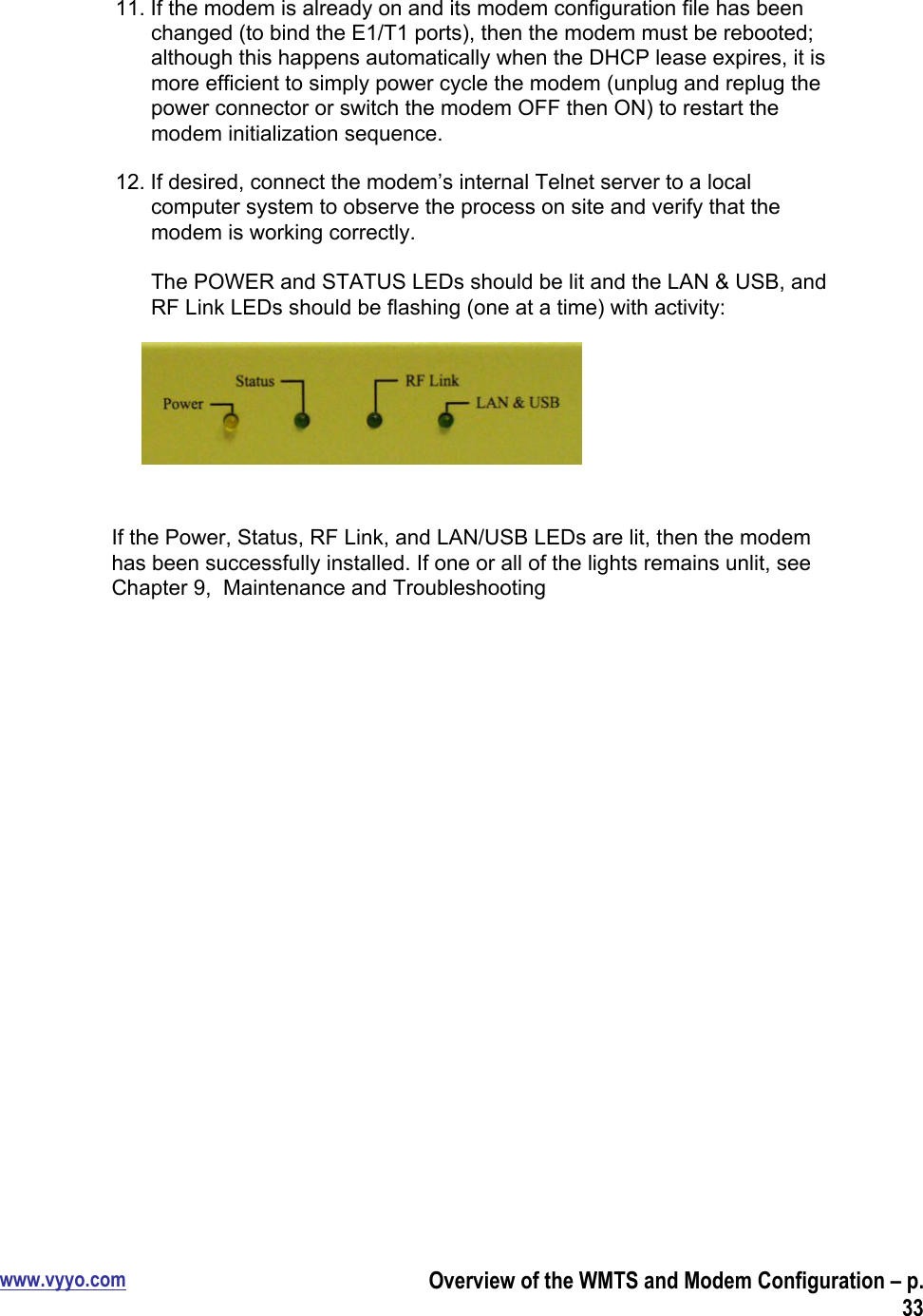 www.vyyo.comOverview of the WMTS and Modem Configuration – p.3311. If the modem is already on and its modem configuration file has beenchanged (to bind the E1/T1 ports), then the modem must be rebooted;although this happens automatically when the DHCP lease expires, it ismore efficient to simply power cycle the modem (unplug and replug thepower connector or switch the modem OFF then ON) to restart themodem initialization sequence.12. If desired, connect the modem’s internal Telnet server to a localcomputer system to observe the process on site and verify that themodem is working correctly.The POWER and STATUS LEDs should be lit and the LAN &amp; USB, andRF Link LEDs should be flashing (one at a time) with activity:If the Power, Status, RF Link, and LAN/USB LEDs are lit, then the modemhas been successfully installed. If one or all of the lights remains unlit, seeChapter 9,  Maintenance and Troubleshooting