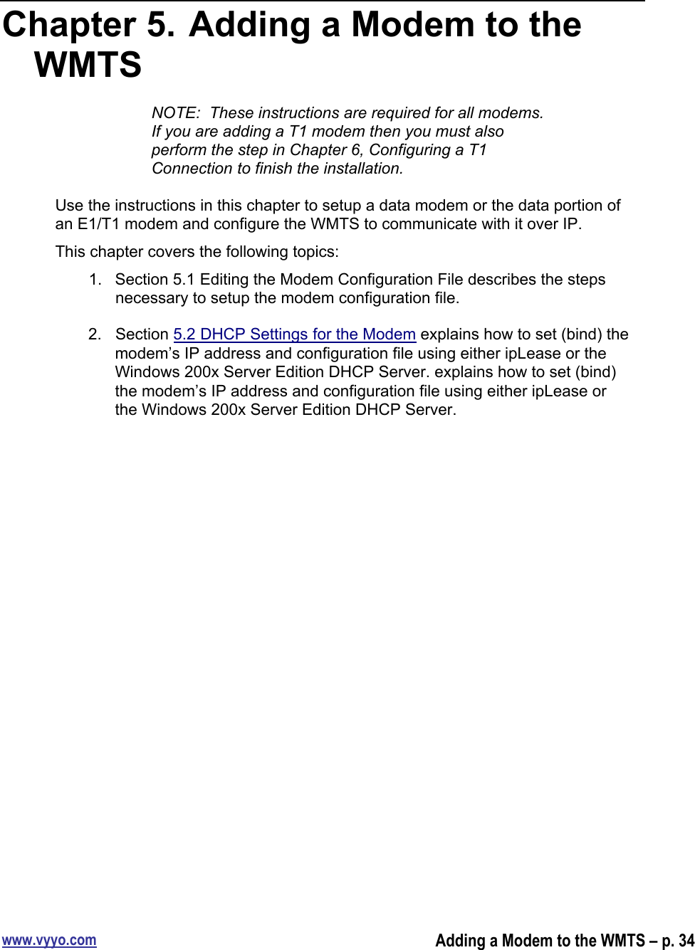 www.vyyo.comAdding a Modem to the WMTS – p. 34Chapter 5.  Adding a Modem to theWMTSNOTE:  These instructions are required for all modems.If you are adding a T1 modem then you must alsoperform the step in Chapter 6, Configuring a T1Connection to finish the installation.Use the instructions in this chapter to setup a data modem or the data portion ofan E1/T1 modem and configure the WMTS to communicate with it over IP.This chapter covers the following topics:1.  Section 5.1 Editing the Modem Configuration File describes the stepsnecessary to setup the modem configuration file.2.  Section 5.2 DHCP Settings for the Modem explains how to set (bind) themodem’s IP address and configuration file using either ipLease or theWindows 200x Server Edition DHCP Server. explains how to set (bind)the modem’s IP address and configuration file using either ipLease orthe Windows 200x Server Edition DHCP Server.