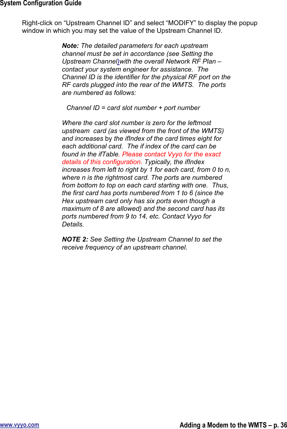 System Configuration Guidewww.vyyo.comAdding a Modem to the WMTS – p. 36Right-click on “Upstream Channel ID” and select “MODIFY” to display the popupwindow in which you may set the value of the Upstream Channel ID.Note: The detailed parameters for each upstreamchannel must be set in accordance (see Setting theUpstream Channel)with the overall Network RF Plan –contact your system engineer for assistance.  TheChannel ID is the identifier for the physical RF port on theRF cards plugged into the rear of the WMTS.  The portsare numbered as follows:Channel ID = card slot number + port numberWhere the card slot number is zero for the leftmostupstream  card (as viewed from the front of the WMTS)and increases by the ifIndex of the card times eight foreach additional card.  The if index of the card can befound in the ifTable. Please contact Vyyo for the exactdetails of this configuration. Typically, the ifIndexincreases from left to right by 1 for each card, from 0 to n,where n is the rightmost card. The ports are numberedfrom bottom to top on each card starting with one.  Thus,the first card has ports numbered from 1 to 6 (since theHex upstream card only has six ports even though amaximum of 8 are allowed) and the second card has itsports numbered from 9 to 14, etc. Contact Vyyo forDetails.NOTE 2: See Setting the Upstream Channel to set thereceive frequency of an upstream channel.