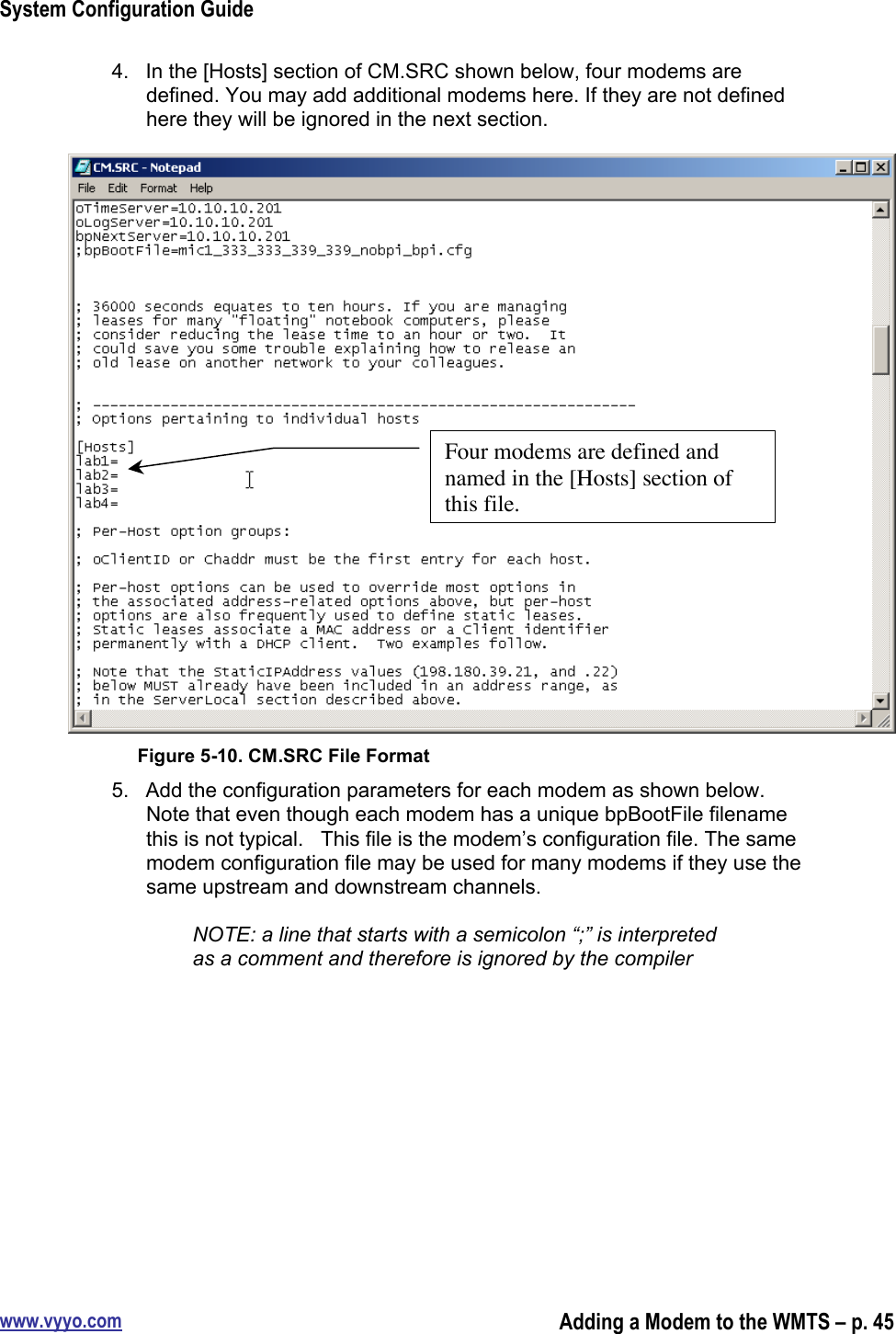 System Configuration Guidewww.vyyo.comAdding a Modem to the WMTS – p. 454.  In the [Hosts] section of CM.SRC shown below, four modems aredefined. You may add additional modems here. If they are not definedhere they will be ignored in the next section.Figure 5-10. CM.SRC File Format5.  Add the configuration parameters for each modem as shown below.Note that even though each modem has a unique bpBootFile filenamethis is not typical.   This file is the modem’s configuration file. The samemodem configuration file may be used for many modems if they use thesame upstream and downstream channels.NOTE: a line that starts with a semicolon “;” is interpretedas a comment and therefore is ignored by the compilerFour modems are defined andnamed in the [Hosts] section ofthis file.