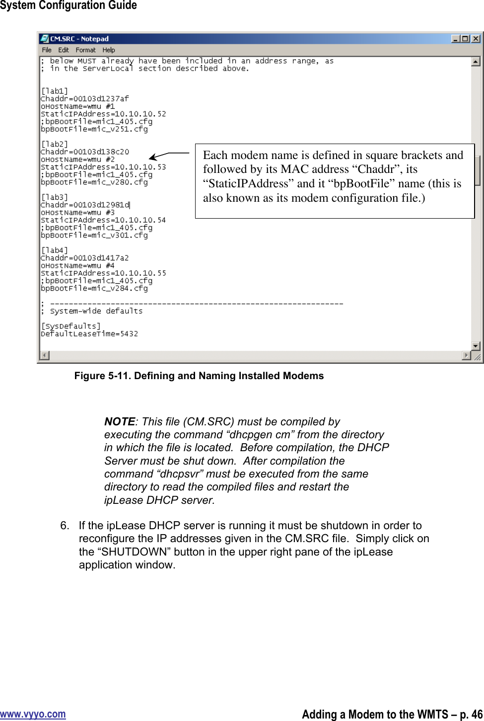 System Configuration Guidewww.vyyo.comAdding a Modem to the WMTS – p. 46Figure 5-11. Defining and Naming Installed ModemsNOTE: This file (CM.SRC) must be compiled byexecuting the command “dhcpgen cm” from the directoryin which the file is located.  Before compilation, the DHCPServer must be shut down.  After compilation thecommand “dhcpsvr” must be executed from the samedirectory to read the compiled files and restart theipLease DHCP server.6.  If the ipLease DHCP server is running it must be shutdown in order toreconfigure the IP addresses given in the CM.SRC file.  Simply click onthe “SHUTDOWN” button in the upper right pane of the ipLeaseapplication window.Each modem name is defined in square brackets andfollowed by its MAC address “Chaddr”, its“StaticIPAddress” and it “bpBootFile” name (this isalso known as its modem configuration file.)